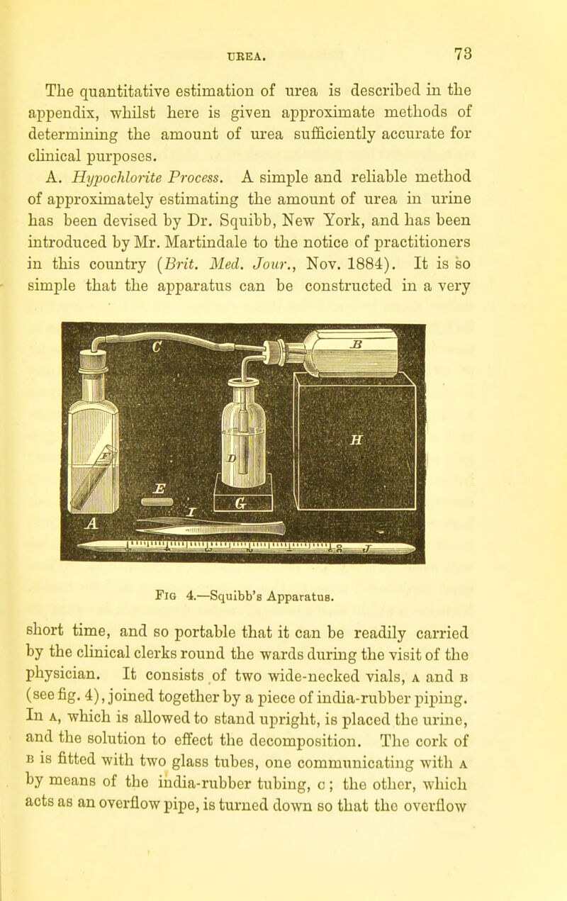 The quantitative estimation of urea is described in the appendix, whilst here is given approximate methods of determining the amount of urea sufficiently accurate for clinical purposes. A, Hypochlorite Process. A simple and reliable method of approximately estimating the amount of urea in urine has been devised by Dr. Squibb, New York, and has been introduced by Mr. Martindale to the notice of practitioners in this country [Brit. Med. Jour., Nov. 1884), It is so simple that the apparatus can be constructed in a very Fig 4.—Squibb's Apparatus. short time, and so portable that it can be readily carried by the clinical clerks round the wards during the visit of the physician. It consists of two wide-necked vials, a and b (see fig. 4), joined together by a piece of india-rubber piping. In A, which is allowed to stand upright, is placed the urine, and the solution to effect the decomposition. The cork of B IS fitted with two glass tubes, one communicating with a by means of the iiidia-rubber tubing, c; the other, which acts as an overflow pipe, is turned down so that the overflow