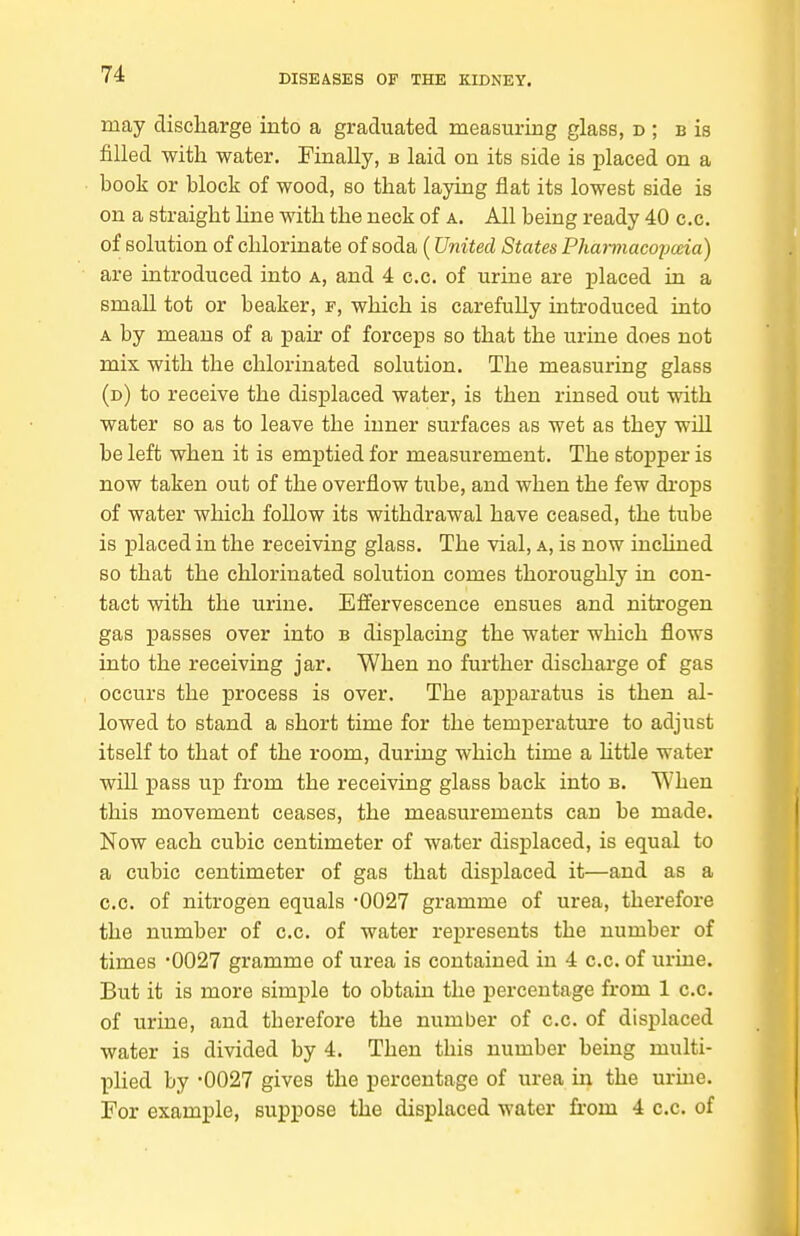 may discharge into a graduated measuring glass, d ; b is filled with water. Finally, b laid on its side is placed on a book or block of wood, so that laying flat its lowest side is on a straight line with the neck of a. All being ready 40 c.c. of solution of chlorinate of soda (United States Phannacoijcda) are introduced into a, and 4 c.c. of urine are placed in a small tot or beaker, f, which is carefully introduced into A by means of a pair of forceps so that the urine does not mix with the chlorinated solution. The measuring glass (d) to receive the displaced water, is then rinsed out with water so as to leave the inner surfaces as wet as they wiU be left when it is emptied for measurement. The stopper is now taken out of the overflow tube, and when the few di-ops of water which follow its withdrawal have ceased, the tube is placed in the receiving glass. The vial, a, is now inclined so that the chlorinated solution comes thoroughly in con- tact with the urine. Effervescence ensues and nitrogen gas passes over into b displacing the water which flows into the receiving jar. When no further discharge of gas occurs the process is over. The apparatus is then al- lowed to stand a short time for the temperatm-e to adjust itself to that of the room, during which time a Httle water will pass up from the receiving glass back into b. When this movement ceases, the measurements can be made. Now each cubic centimeter of wa,ter displaced, is equal to a cubic centimeter of gas that displaced it—and as a c.c. of nitrogen equals '0027 gramme of urea, therefore the number of c.c. of water represents the number of times '0027 gramme of urea is contained in 4 c.c. of urine. But it is more simple to obtain the percentage from 1 c.c. of urine, and therefore the number of c.c. of displaced water is divided by 4. Then this number being multi- pUed by -0027 gives the percentage of urea in the uruie. For example, suppose the displaced water from 4 c.c. of