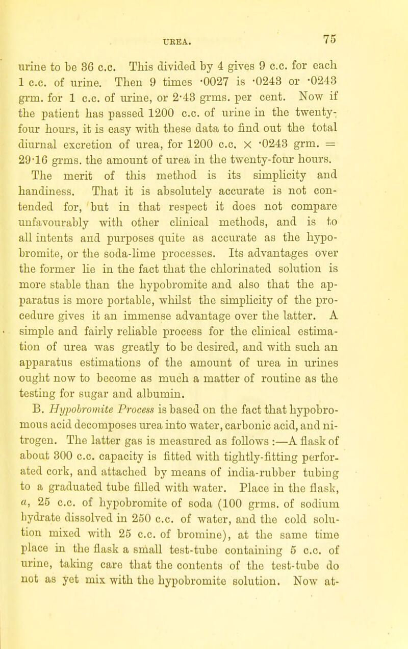 uriue to be 36 c.c. This divided by 4 gives 9 c.c. for eacli 1 c.c. of urine. Then 9 times -0027 is -0243 or *0243 grm. for 1 c.c. of urine, or 2-43 grms. per cent. Now if the patient has passed 1200 c.c. of urine in the twenty- four hours, it is easy with these data to find out the total diurnal excretion of urea, for 1200 c.c. x -0243 grm. = 29-16 grms. the amount of urea in the twenty-four hours. The merit of this method is its simplicity and handiness. That it is absolutely accurate is not con- tended for, but in that respect it does not compare unfavourably with other chnical methods, and is to all intents and purposes quite as accurate as the hypo- bromite, or the soda-lime processes. Its advantages over the former lie in the fact that the chlorinated solution is more stable than the hypobromite and also that the ap- paratus is more portable, whUst the simplicity of the pro- cedure gives it an immense advantage over the latter. A simple and fairly rehable process for the clinical estima- tion of urea was greatly to be desired, and with such an apparatus estimations of the amount of urea in urines ought now to become as much a matter of routine as the testing for sugar and albumin. B. Hypobromite Process is based on the fact that hypobro- mous acid decomposes urea into water, carbonic acid, and ni- trogen. The latter gas is measured as follows :—A flask of about 800 c.c. capacity is fitted with tightly-fitting perfor- ated cork, and attached by means of india-rubber tubiug to a graduated tube filled with water. Place in the flask, a, 25 c.c. of hypobromite of soda (100 grms. of sodium hydrate dissolved in 250 c.c. of water, and the cold solu- tion mixed with 25 c.c. of bromine), at the same time place in the flask a small test-tube containing 5 c.c. of urine, taking care that the contents of the test-tube do not as yet mix with the hypobromite solution. Now at-