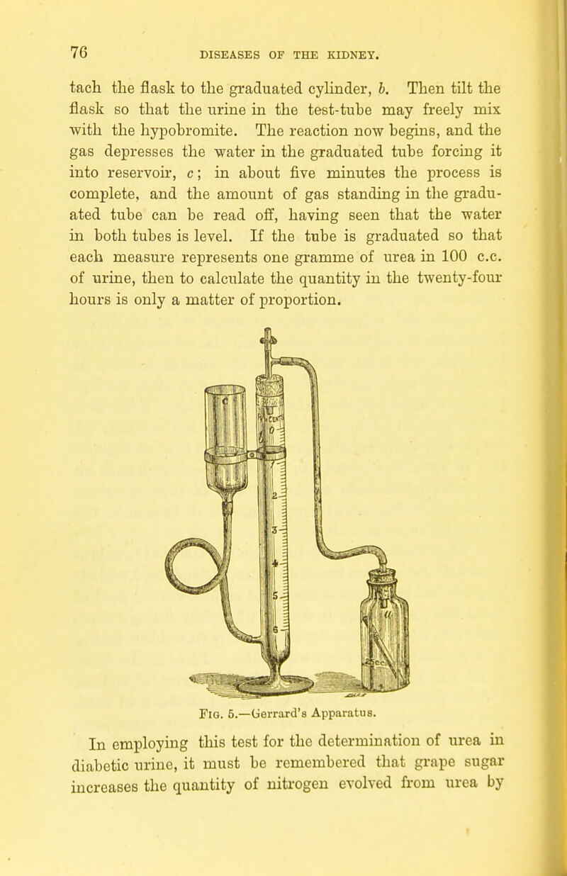 tach the flask to the graduated cyhnder, b. Then tilt the flask BO that the urine in the test-tube may freely mix with the hypohromite. The reaction now begins, and the gas depresses the water in the graduated tube forcing it into reservoir, c; in about five minutes the process is complete, and the amount of gas standing in the gradu- ated tube can be read off, having seen that the water hi both tubes is level. If the tube is graduated so that each measure represents one gramme of urea in 100 c.c. of urine, then to calculate the quantity in the twenty-four hours is only a matter of proportion. Fig. 5.—Uerrard's Apparatus. In employing this test for the determination of urea in diabetic urine, it must be remembered that grape sugar increases the quantity of niti'Ogen evolved from urea by