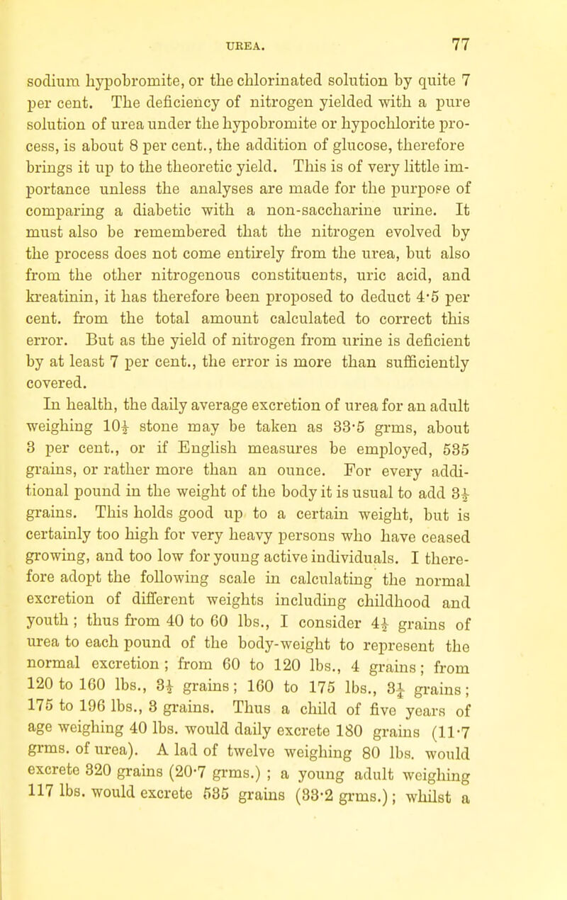 sodium liypobromite, or the clilorinated solution by quite 7 per cent. The deficiency of nitrogen yielded with a pure solution of urea under the hypobromite or hypochlorite pro- cess, is about 8 per cent., the addition of glucose, therefore brings it up to the theoretic yield. This is of very little im- portance unless the analyses are made for the purpope of comparing a diabetic with a non-saccharine urine. It must also be remembered that the nitrogen evolved by the process does not come entirely from the urea, but also from the other nitrogenous constituents, uric acid, and ki-eatinin, it has therefore been proposed to deduct 4'5 per cent, from the total amount calculated to correct this error. But as the yield of nitrogen from urine is deficient by at least 7 per cent., the error is more than sufficiently covered. In health, the daily average excretion of urea for an adult weighing 10| stone may be taken as 33-5 grms, about 3 per cent., or if English measures be employed, 535 grains, or rather more than an ounce. For every addi- tional pound in the weight of the body it is usual to add 8^ grains. This holds good up to a certain weight, but is certainly too high for very heavy persons who have ceased growing, and too low for young active individuals. I there- fore adopt the following scale in calculating the normal excretion of different weights including childhood and youth ; thus from 40 to 60 lbs., I consider 4^ grains of urea to each pound of the body-weight to represent the normal excretion; from 60 to 120 lbs., 4 grains; from 120 to 160 lbs., 3i grains; 160 to 175 lbs., 3i grains; 175 to 196 lbs., 3 grains. Thus a child of five years of age weighing 40 lbs. would daily excrete 180 grains (11-7 grms. of urea). A lad of twelve weighing 80 lbs. would excrete 320 grains (20-7 grms.) ; a young adult weighing 117 lbs. would excrete 535 grains (88-2 grms.); whilst a