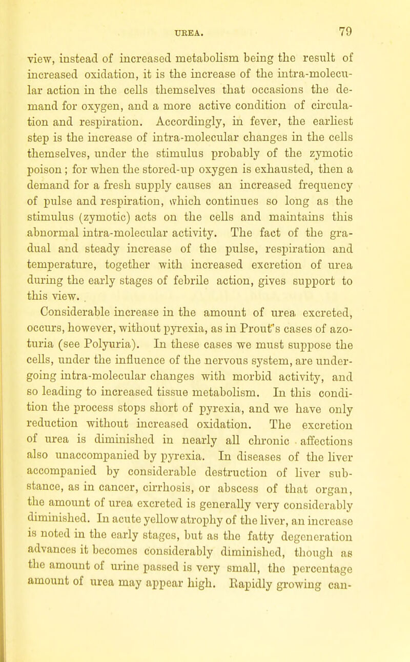 view, instead of increased metabolism being the resiilt of increased oxidation, it is the increase of the iutra-molecn- lar action in the cells themselves that occasions the de- mand for oxygen, and a more active condition of circula- tion and respiration. Accordingly, in fever, the earhest step is the increase of intra-molecular changes in the cells themselves, under the stimulus probably of the zymotic poison; for when the stored-up oxygen is exhausted, then a demand for a fresh supply causes an increased frequency of pulse and respiration, which continues so long as the stimulus (zymotic) acts on the cells and maintains this abnormal intra-molecular activity. The fact of the gra- dual and steady increase of the pulse, respiration and temperature, together with increased excretion of urea during the early stages of febrile action, gives support to this view. . Considerable increase in the amount of urea excreted, occurs, however, without pyrexia, as in Proufs cases of azo- turia (see Polyuria). In these cases we must suppose the cells, under the influence of the nervous system, are under- going intra-molecular changes with morbid activity, and 60 leading to increased tissue metabolism. In this condi- tion the process stops short of pyrexia, and we have only reduction without increased oxidation. The excretion of urea is diminished in nearly all cln-onic affections also unaccompanied by pyrexia. In diseases of the liver accompanied by considerable destruction of liver sub- stance, as in cancer, cirrhosis, or abscess of that organ, the amount of urea excreted is generally very considerably diminished. In acute yellow atrophy of the liver, an increase is noted in the early stages, but as the fatty degeneration advances it becomes considerably diminished, though as the amount of urine passed is very small, the percentage amount of urea may appear high. Eapidly growing can-