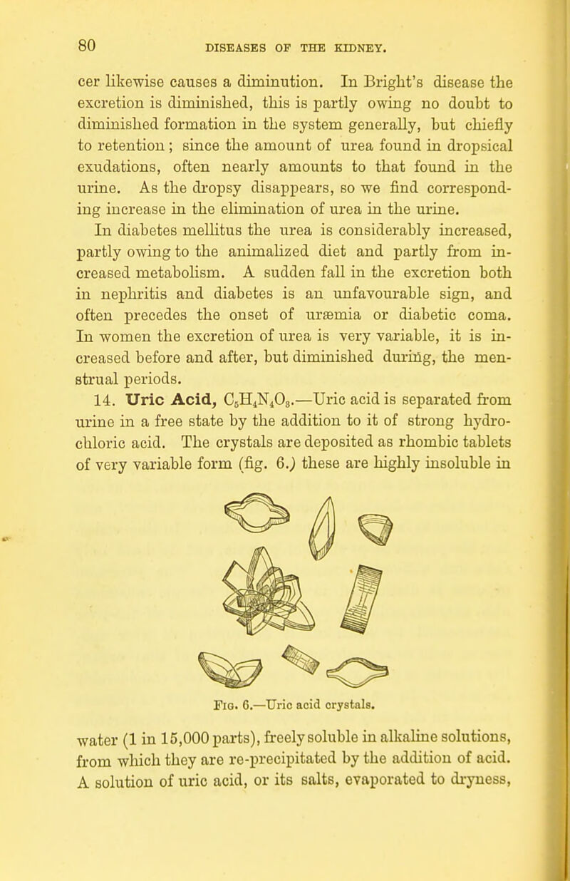 cer likewise causes a diminution. In Briglit's disease the excretion is diminished, this is partly owing no doubt to diminished formation in the system generally, but chiefly to retention ; since the amount of urea found in dropsical exudations, often nearly amounts to that found in the urine. As the dropsy disappears, so we find correspond- ing increase in the elimination of urea in the urine. In diabetes meUitus the urea is considerably increased, partly owing to the animalized diet and partly from in- creased metabolism. A sudden fall in the excretion both in nej)hritis and diabetes is an unfavourable sign, and often precedes the onset of urasmia or diabetic coma. In women the excretion of urea is very variable, it is in- creased before and after, but diminished dm-ing, the men- strual periods. 14. Uric Acid, C5H4N4O3.—Uric acid is separated from urine in a free state by the addition to it of strong hydro- chloric acid. The crystals are deposited as rhombic tablets of very variable form (fig. 6.^ these are highly insoluble in Fig. 6.—IJrio acid crystals. water (1 in 15,000 parts), freely soluble in alkaline solutions, from which they are re-precipitated by the addition of acid. A solution of uric acid, or its salts, evaporated to dryness,