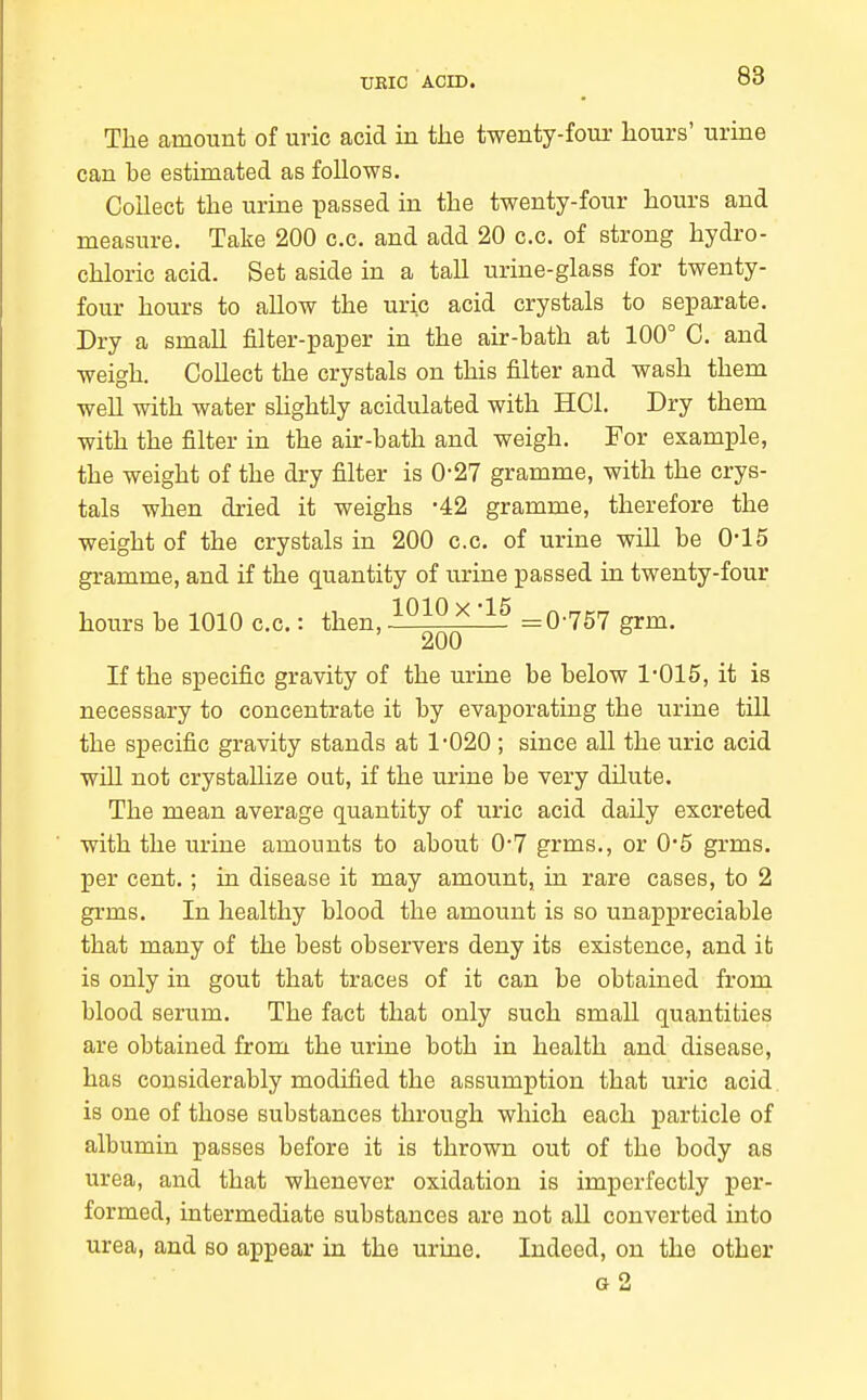 The amount of uric acid in the twenty-four hours' urine can be estimated as follows. Collect the urine passed in the twenty-four hours and measure. Take 200 c.c. and add 20 c.c. of strong hydro- chloric acid. Set aside in a tall urine-glass for twenty- four hours to allow the uric acid crystals to separate. Dry a small filter-paper in the air-bath at 100° C. and weigh. Collect the crystals on this filter and wash them well with water shghtly acidulated with HCl. Dry them with the filter in the air-bath and weigh. For example, the weight of the dry filter is 0-27 gramme, with the crys- tals when dried it weighs -42 gramme, therefore the weight of the crystals in 200 c.c. of urine will be 0-15 gramme, and if the quantity of urine passed in twenty-four hours be 1010 c.c.: then, ^^^^'^^ =0-757 grm. 200 If the specific gravity of the urine be below 1015, it is necessary to concentrate it by evaporating the urine till the specific gravity stands at 1*020 ; since all the uric acid will not crystallize out, if the urine be very dilute. The mean average quantity of uric acid daily excreted with the urine amounts to about 0-7 grms., or 0*5 grms. per cent.; in disease it may amount, in rare cases, to 2 grms. In healthy blood the amount is so unappreciable that many of the best observers deny its existence, and it; is only in gout that traces of it can be obtained from blood serum. The fact that only such small quantities are obtained from the urine both in health and disease, has considerably modified the assumption that uric acid is one of those substances through which each particle of albumin passes before it is thrown out of the body as urea, and that whenever oxidation is imperfectly per- formed, intermediate substances are not all converted into urea, and so appear in the urine. Indeed, on the other g2