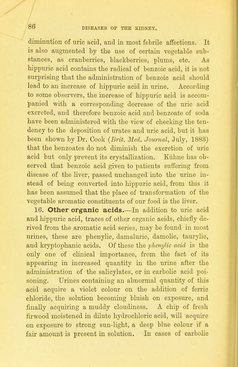 diminution of uric acid, and in most febrile affections. It is also augmented by the use of certain vegetable sub- stances, as cranberries, blackberries, plums, etc. As hippuric acid contains the radical of benzoic acid, it is not surprising that the administration of benzoic acid should lead to an increase of hippuric acid in urine. According to some observers, the increase of hippuric acid is accom- panied with a corresponding decrease of the uric acid excreted, and therefore benzoic acid and benzoate of soda have been administered with the view of checking the ten- dency to the deposition of urates and uric acid, but it has been shown by Dr. Cook {Brit. Med. Journal, July, 1883) that the benzoates do not diminish the excretion of uric acid but only prevent its crystallization. Kiihne has ob- served that benzoic acid given to patients suffering from disease of the liver, passed unchanged into the urine in- stead of being converted into hippuric acid, from this it has been assumed that the j)lace of transformation of the vegetable aromatic constituents of our food is the hver. 16. Other organic acids.—In addition to uric acid and hippuric acid, traces of other organic acids, chiefly de- rived from the aromatic acid series, may be found in most urines, these are phenylic, damaluric, damohc, taurylic, and kryptophanic acids. Of these the phejiylic acid is the only one of clinical importance, from the fact of its appearing in increased quantity in the urine after the administration of the salicylates, or in carbolic acid poi- soning. Urines containing an abnormal quantity of this acid acquire a violet colour on the addition of ferric chloride, the solution becoming bluish on exposure, and finally acquiring a muddy cloiidiness. A chip of fresh firwood moistened in dilute hydrochloric acid, will acquire on exposure to strong sun-light, a deep blue colour if a fair amount is present in solution. In cases of cai-boHc
