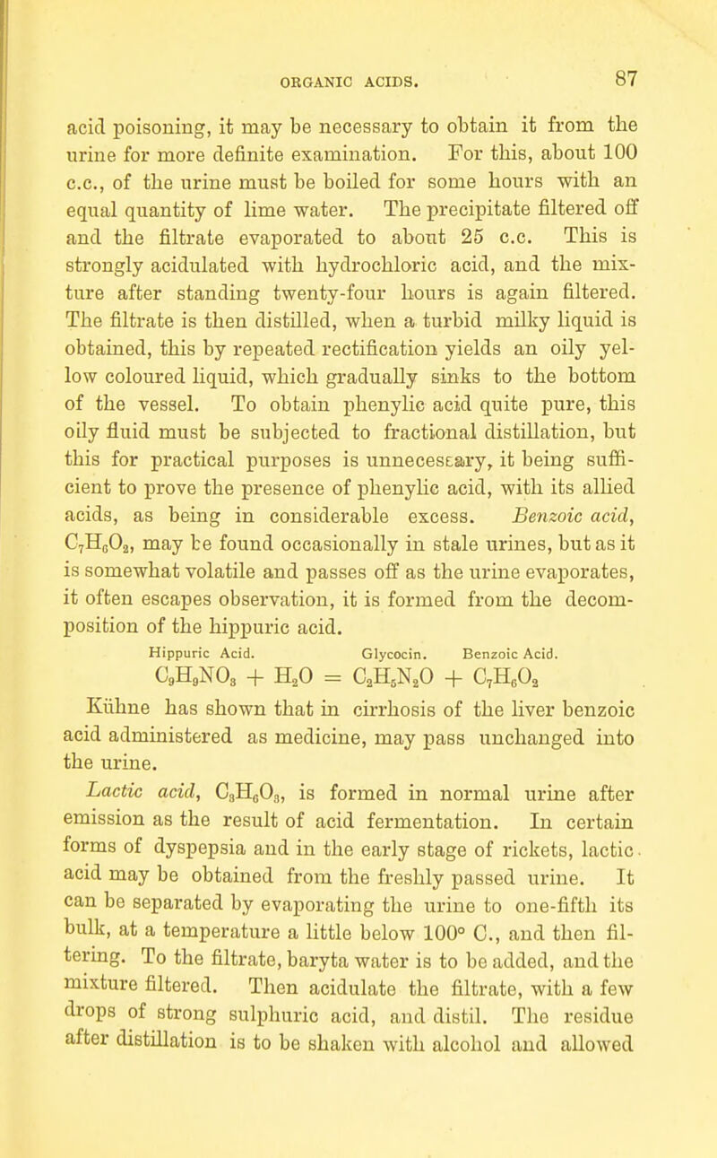 acid poisoning, it may be necessary to obtain it from the urine for more definite examination. For this, about 100 CO., of the urine must be boiled for some hours with an equal quantity of lime water. The precipitate filtered off and the filtrate evaporated to about 25 c.c. This is strongly acidulated with hydrochloric acid, and the mix- ture after standing twenty-four hours is again filtered. The filtrate is then distilled, when a turbid milky liquid is obtained, this by repeated rectification yields an oily yel- low coloured liquid, which gradually sinks to the bottom of the vessel. To obtain phenylic acid quite pure, this oily fluid must be subjected to fractional distillation, but this for practical purposes is unneceseary, it being suffi- cient to prove the presence of phenyhc acid, with its alhed acids, as being in considerable excess. Benzoic acid, CyHeOa, may be found occasionally in stale urines, but as it is somewhat volatile and passes off as the urine evaporates, it often escapes observation, it is formed from the decom- position of the hippuric acid. Hippuric Acid. Glycocin. Benzoic Acid. C9H9NO3 + H2O = CaH^N.O + C,B.,0, Klihne has shown that in cirrhosis of the liver benzoic acid administered as medicine, may pass unchanged into the urine. Lactic acid, CgHgOa, is formed in normal urine after emission as the result of acid fermentation. In certain forms of dyspepsia and in the early stage of rickets, lactic. acid may be obtained from the freshly passed urine. It can be separated by evaporating the urine to one-fifth its bulk, at a temperature a httle below 100° C, and then fil- tering. To the filtrate, baryta water is to be added, and the mixture filtered. Then acidulate the filtrate, with a few drops of strong sulphuric acid, and distil. The residue after distillation is to be shaken with alcohol and allowed