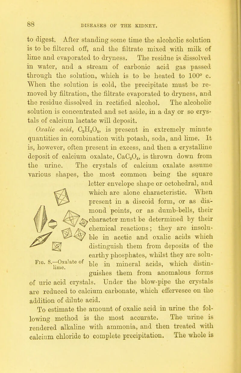 to digest. After standing some time the alcoholic solution is to he filtered off, and the filtrate mixed with milk of lime and evaporated to dryness. The residue is dissolved, in water, and a stream of carbonic acid, gas passed, through the solution, which is to he heated to 100° c. When the solution is cold, the precipitate must be re- moved by filtration, the filtrate evaporated to dryness, and the residue dissolved in rectified alcohol. The alcoholic solution is concentrated and set aside, in a day or so crys- tals of calcium lactate will deposit. Oxalic acid, CaHgO,, is present in exbremely minute quantities in combination with potash, soda, and hme. It is, however, often present in excess, and then a crystalline deposit of calcium oxalate, CaCaOi, is thrown down from the urine. The crystals of calcium oxalate assume various shapes, the most common being the square letter envelope shape or octohedral, and which are alone characteristic. When present in a discoid form, or as dia- mond points, or as dumb-bells, their ^character must be determined by their chemical reactions; they are insolu- ble in acetic and oxaHc acids which distinguish them from deposits of the earthy phosphates, whilst they are solu- FiG. 8--0^alate of ^ mineral acids, which distm- guishes them from anomalous forms of uric acid crystals. Under the blow-pipe the crystals are reduced to calcium carbonate, which efiervesce on the addition of dilute acid. To estimate the amount of oxalic acid in urine the fol- lowing method is the most accurate. The urine is rendered alkaline with ammonia, and then treated with calcium chloride to complete precipitation. The whole is