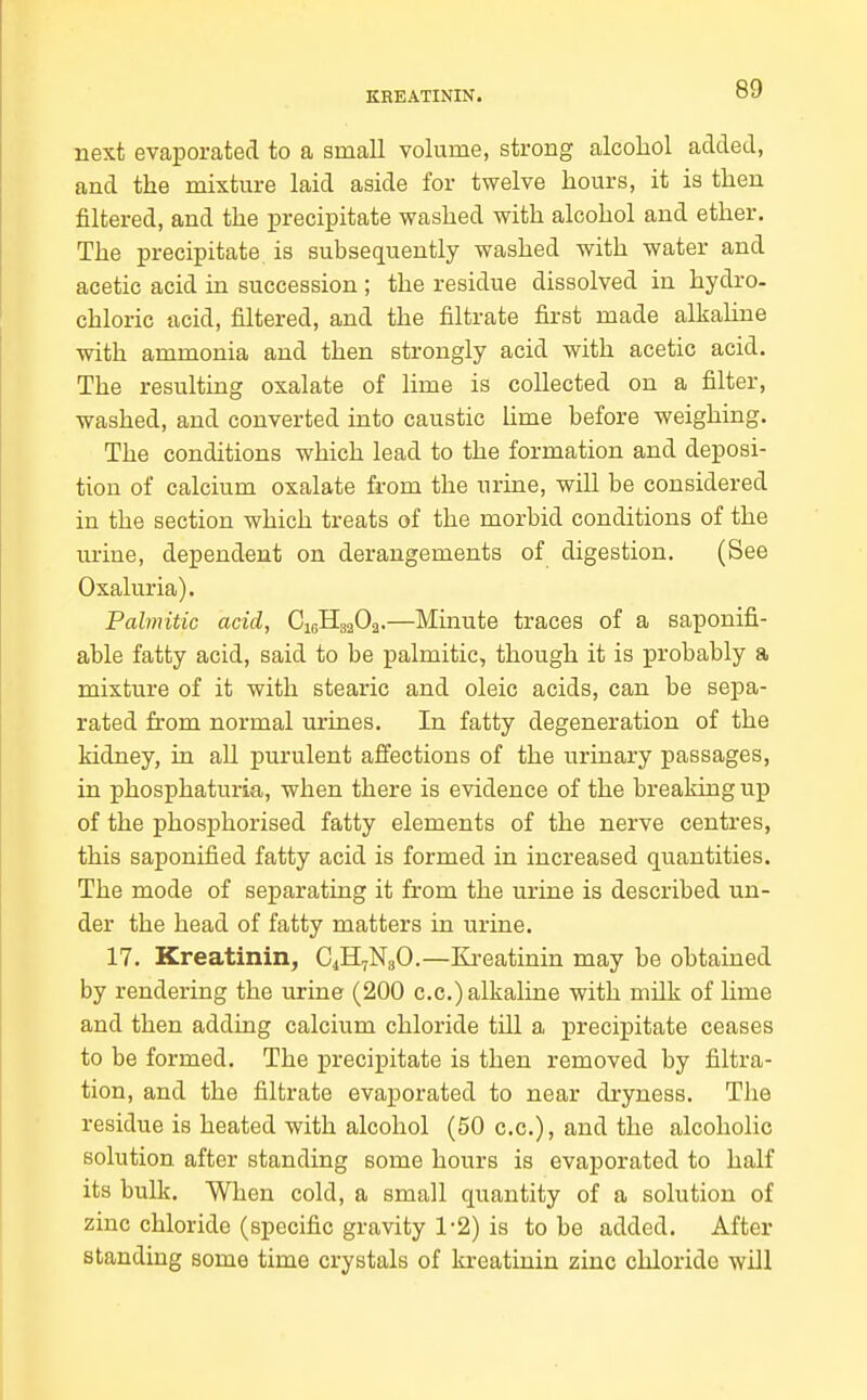 KREATININ. next evaporated to a small volume, strong alcohol added, and the mixture laid aside for twelve hours, it is then filtered, and the precipitate washed with alcohol and ether. The precipitate is subsequently washed with water and acetic acid in succession ; the residue dissolved in hydro- chloric acid, filtered, and the filtrate first made alkaline with ammonia and then strongly acid with acetic acid. The resulting oxalate of Hme is collected on a filter, washed, and converted into caustic hme before weighing. The conditions which lead to the formation and deposi- tion of calcium oxalate from the urine, will be considered in the section which treats of the morbid conditions of the urine, dependent on derangements of digestion. (See Oxaluria). Palmitic acid, CieHga02.—Minute traces of a saponifi- able fatty acid, said to be palmitic, though it is probably a mixture of it with stearic and oleic acids, can be sepa- rated from normal urines. In fatty degeneration of the kidney, in aU purulent affections of the urinary passages, in phosphaturia, when there is evidence of the breaking up of the phosphorised fatty elements of the nerve centres, this saponified fatty acid is formed in increased quantities. The mode of separating it from the urine is described un- der the head of fatty matters in urine. 17. Kreatinin, C4H7N3O.—Ki-eatinin may be obtained by rendering the urine (200 c.c.) alkaline with milk of lime and then adding calcium chloride till a precipitate ceases to be formed. The precipitate is then removed by filtra- tion, and the filtrate evaporated to near dryness. The residue is heated with alcohol (50 c.c), and the alcoholic solution after standing some hours is evaporated to half its bulk. When cold, a small quantity of a solution of zinc chloride (specific gravity 1'2) is to be added. After standing some time crystals of kreatinin zinc chloride will