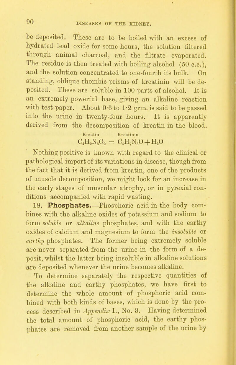 be deposited. These are to be boiled witli an excess of hydrated lead oxide for some hours, the solution filtered through animal charcoal, and the filtrate evaporated. The residue is then treated with boiling alcohol (50 c.c), and the solution concentrated to one-fourth its bulk. On standing, oblique rhombic prisms of kreatinin will be de- posited. These are soluble in 100 parts of alcohol. It is an extremely powerful base, giving an alkaline reaction with test-paper. About 0-6 to 1-2 grm. is said to be passed into the urine in twenty-four hom-s. It is apparently derived from the decomposition of kreatin in the blood. Kreatin Kreatinin Nothing positive is known with regard to the clinical or pathological import of its variations in disease, though from the fact that it is derived from kreatin, one of the products of muscle decomposition, we might look for an increase in the early stages of muscular atrophy, or in pyi-exial con- ditions accompanied with rapid wasting. 18. Phosphates.—Phosphoric acid in the body com- bines with the alkaline oxides of potassium and sodium to form soluble or alkaline phosphates, and with the earthy oxides of calcium and magnesium to form the insoluble or earthy phosphates. The former being extremely soluble are never separated from the urine in the form of a de- posit, whilst the latter being insoluble in alkahne solutions are deposited whenever the urine becomes alkahne. To determine separately the respective quantities of the alkahne and earthy phosphates, we have first to determine the whole amount of phosphoric acid com- bined with both lands of bases, which is done by the pro- cess described in Apjmidix I., No. 8. Having determined the total amount of phosphoric acid, the earthy phos- phates are removed from another sample of the urine by