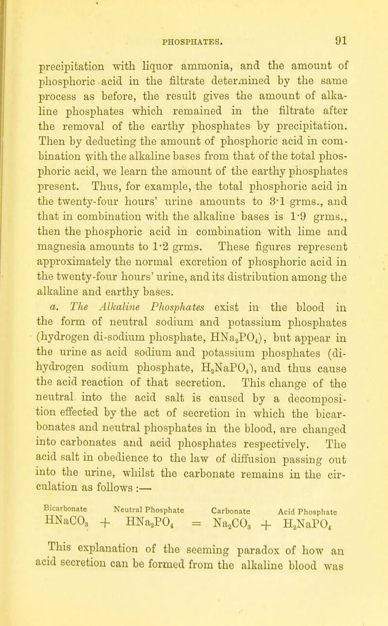 precipitation with liquor ammonia, and the amount of phosphoric acid in the filtrate determined hy the same process as before, the result gives the amount of alka- line phosphates which remained in the filtrate after the removal of the earthy phosphates by precipitation. Then by deducting the amount of phosphoric acid in com- bination with the alkaline bases from that of the total phos- phoric acid, we learn the amount of the earthy phosphates present. Thus, for example, the total phosphoric acid in the twenty-four hours' urine amounts to 3*1 grms., and that in combination with the alkaline bases is 1-9 grms., then the phosphoric acid in combination with lime and magnesia amounts to 12 grms. These figures represent approximately the normal excretion of phosphoric acid in the twenty-four hours' urine, and its distribution among the alkahne and earthy bases. a. The Alkaline Phosphates exist in the blood in the form of neutral sodium and potassium phosphates (hydrogen di-sodium phosphate, HNaaPOj), but appear in the urine as acid sodium and potassium phosphates (di- hydrogen sodium phosphate, HaNaPOi), and thus cause the acid reaction of that secretion. This change of the neutral into the acid salt is caused by a decomposi- tion effected by the act of secretion in which the bicar- bonates and neutral phosphates in the blood, are changed into carbonates and acid phosphates respectively. The acid salt in obedience to the law of difiusion passing out into the urine, whilst the carbonate remains in the cir- culation as follows:— Bicarbonate Neutral Phosphate Carbonate Acid Phosphate HNaCOs + HNa,PO, = Na.COa + H.NaPO, This explanation of the seeming paradox of how an acid secretion can be formed from the alkaline blood was