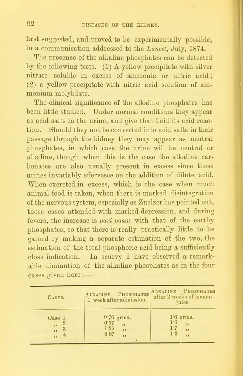 first suggested, and proved to be experimentally possible, in a communication addressed to the Lancet, July, 1874, The presence of the alkaline phosphates can be detected by the following tests. (1) A yellow precipitate with silver nitrate soluble in excess of ammonia or nitric acid; (2) a yellow precipitate with nitric acid solution of am- monium molybdate. The clinical significance of the alkaline phosphates has been little studied. Under normal conditions they appear as acid salts in the urine, and give that fluid its acid reac- tion. Should they not be converted into acid salts in their passage through the kidney they may appear as neutral phosphates, in which case the urine will be neutral or alkaline, though when this is the case the alkaline car- bonates are also usually present in excess since these urines invariably effervesce on the addition of dilute acid. When excreted in excess, which is the case when much animal food is taken, when there is marked disintegration of the nervous system, especially as Zuelzer has pointed out, those cases attended with marked depression, and during fevers, the increase is pari passu with that of the earthy phosphates, so that there is really practically httle to be gained by making a separate estimation of the two, the estimation of the total phosphoric acid being a sufficiently close indication. In scurvy I have observed a remark- able diminution of the alkaline phosphates as in the four cases given here :— Cases. Alkaline Phosphates 1 week after admission. Alkaline Phosphates after 2 weeks of lemon- juice- Case 1 2 » 3 „ <t 076 grms. 0- 57 „ 1- 25 „ 0 87 „ 1'6 grms. 1-6 „ 17 „ 13