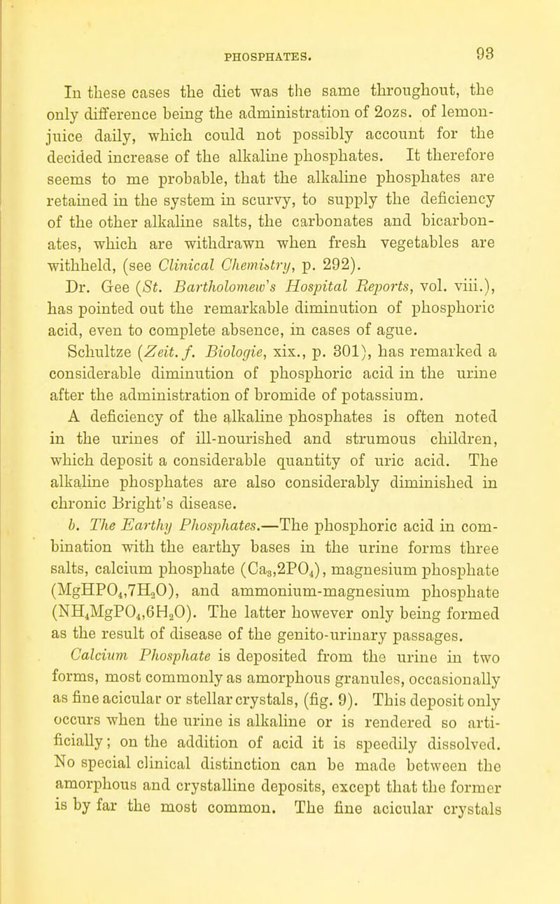 In these cases tlie diet was the same throughout, the only diiference being the administration of 2ozs. of lemon- juice daily, which could not possibly account for the decided increase of the alkaline phosphates. It therefore seems to me probable, that the alkaline phosphates are retained in the system in scurvy, to supply the deficiency of the other alkaline salts, the carbonates and bicarbon- ates, which are withdrawn when fresh vegetables are withheld, (see Clinical Chemibtry, p. 292). Dr. Gee {St. BartJiolomew's Hospital Reports, vol. viii.), has pointed out the remarkable diminution of phosphoric acid, even to complete absence, in cases of ague. Schultze [Zeit.f. Biolor/ie, xix., p. 301), has remarked a considerable diminution of phosphoric acid in the urine after the administration of bromide of potassium. A deficiency of the alkaline phosphates is often noted in the urines of ill-nourished and strumous children, which deposit a considerable quantity of uric acid. The alkahne phosphates are also considerably diminished in chronic Bright's disease. b. The Earthy Phosjihates.—The phosphoric acid in com- bination with the earthy bases in the urine forms three salts, calcium phosphate (Ca3,2P04), magnesium phosphate (MgHP04,7H20), and ammonium-magnesium phosphate (NH^MgPOi.GHaO). The latter however only being formed as the result of disease of the genito-urinary passages. Calcium Phosphate is deposited from the urine in two forms, most commonly as amorphous granules, occasionally as fine acicular or stellar crystals, (fig. 9). This deposit only occurs when the urine is alkaline or is rendered so arti- ficially ; on the addition of acid it is speedily dissolved. No special clinical distinction can be made between the amorphous and crystalline deposits, except that the former is by far the most common. The fine acicular crystals