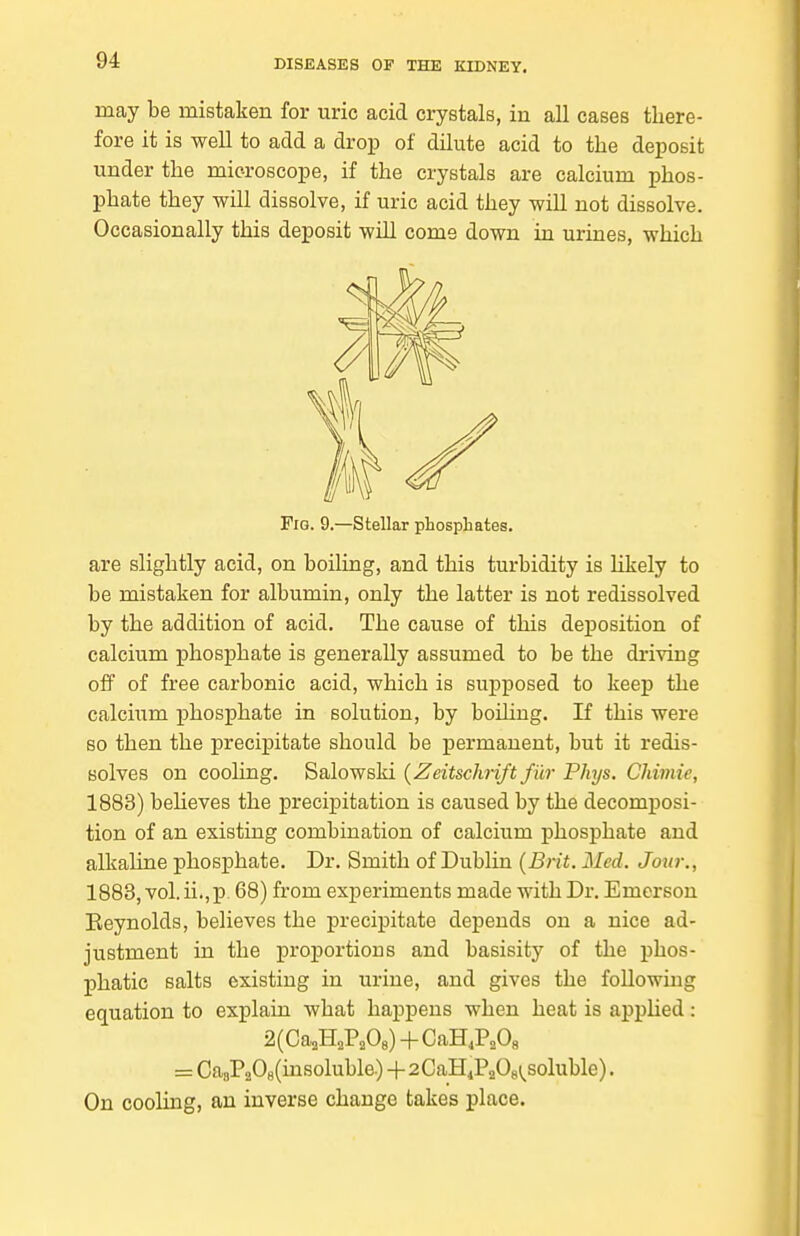 may be mistaken for uric acid crystals, in all cases there- fore it is well to add a drop of dilute acid to the deposit under the microscope, if the crystals are calcium phos- phate they will dissolve, if uric acid they will not dissolve. Occasionally this deposit will come down in urines, which Fig. 9.—Stellar phosphates. are slightly acid, on boiling, and this turbidity is hkely to be mistaken for albumin, only the latter is not redissolved by the addition of acid. The cause of this deposition of calcium phosphate is generally assumed to be the driving off of free carbonic acid, which is supposed to keep the calcium phosphate in solution, by boiling. If this were so then the precipitate should be permanent, but it redis- Bolves on cooling. Salowski {Zeitschrift fur Phys. Chimie, 1883) beHeves the precipitation is caused by the decomposi- tion of an existing combination of calcium phosphate and alkaline phosphate. Dr. Smith of Dublin {Brit. Med. Jour., 1883, vol.ii.,p. 68) from experiments made with Dr. Emerson Eeynolds, believes the precipitate depends on a nice ad- justment in the proportions and basisity of the phos- phatic salts existing in urine, and gives the following equation to explain what happens when heat is applied: = Ca8P208(insoluble.)+2CaH4P20g;^soluble). On cooling, an inverse change takes place.