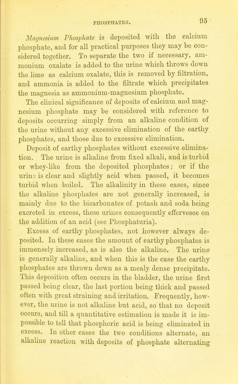 Mafjnesium Phosphate is deposited with tlie calcium phosphate, and for all practical purposes they may be con- sidered together. To separate the two if necessary, am- monium oxalate is added to the urine which throws down the lime as calcium oxalate, this is removed by filtration, and ammonia is added to the filtrate which precipitates the magnesia as ammonium-magnesium phosphate. The chuical significance of deposits of calcium and mag- nesium phosphate may be considered with reference to deposits occurring simply from an alkaline condition of the urine without any excessive elimination of the earthy. phosphates, and those due to excessive elimination. Deposit of earthy phosphates without excessive elimina- tion. The urine is alkaline from fixed alkali, and is turbid or whey-Uke from the deposited pliosiahates; or if the urins is clear and slightly acid when passed, it becomes turbid when boiled. The alkalinity in these cases, since the alkaline phosphates are not generally increased, is mainly due to the bicarbonates of potash and soda being excreted in excess, these urines consequently effervesce on the addition of an acid (see Phosphaturia). Excess of earthy phosphates, not however always de- posited. In these cases the amount of earthy phosphates is immensely increased, as is also the alkaline. The urine is generally alkaline, and when this is the case the earthy phosphates are thi-own down as a mealy dense precipitate. This deposition often occurs in the bladder, the urine first passed being clear, the last portion being thick and passed often with great straining and irritation. Frequently, how- ever, the urine is not alkaline but acid, so that no deposit occurs, and till a quantitative estimation is made it is im- possible to tell that phos^jhoric acid is being eliminated in excess. In other cases the two conditions alternate, au alkaline reaction with deposits of phosphate alternating