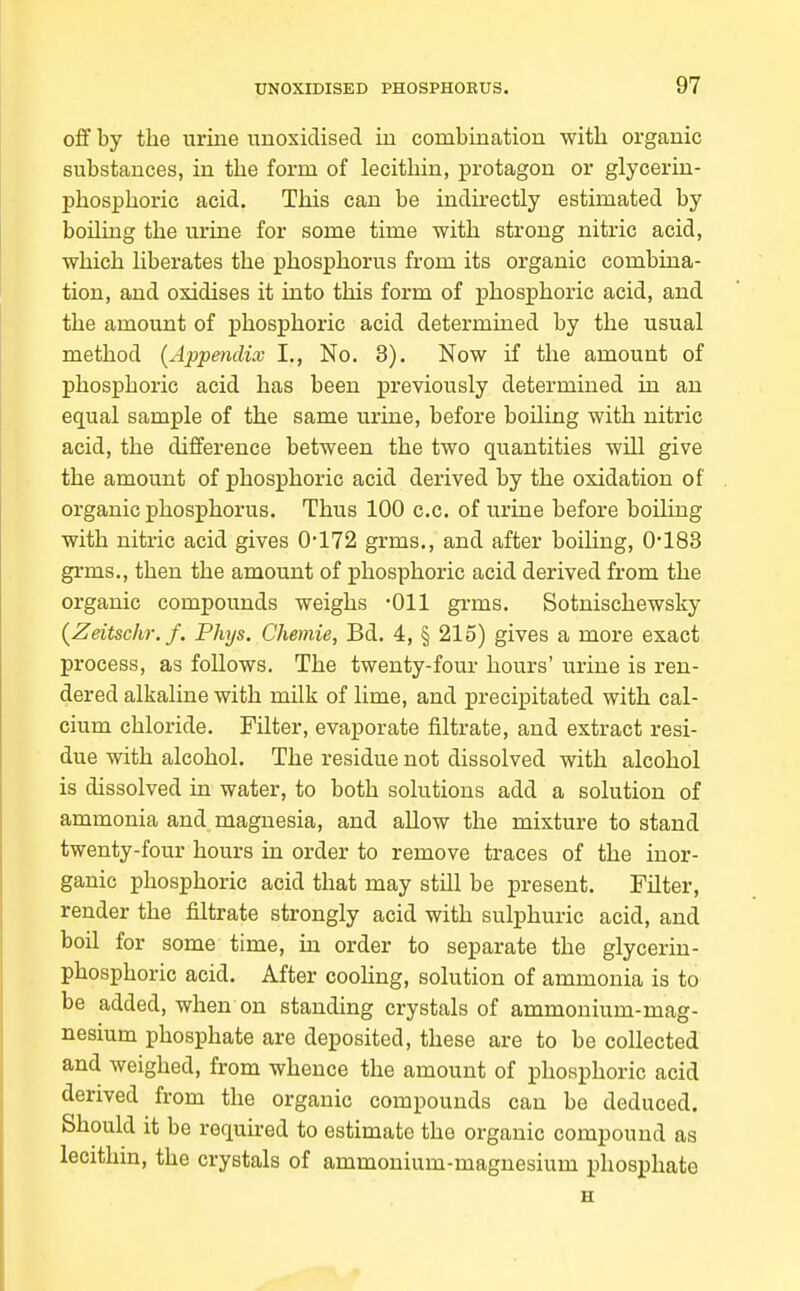 oflf by the urine unoxidised in combination with organic substances, in the form of lecithin, protagon or glycerin- phosphoric acid. This can be indirectly estimated by boiling the urine for some time with strong nitric acid, which liberates the phosphorus from its organic combina- tion, and oxidises it into this form of phosphoric acid, and the amount of phosphoric acid determined by the usual method (Appendix I., No. 3). Now if the amount of phosphoric acid has been previously determined in an equal sample of the same urine, before boiling with nitric acid, the difference between the two quantities will give the amount of phosphoric acid derived by the oxidation of organic phosphorus. Thus 100 c.c. of urine before boiling with nitric acid gives 0'172 grms., and after boihng, 0-183 grms., then the amount of phosphoric acid derived from the organic compounds weighs -Oil grms. Sotnischewsky {ZeitscliT. f. Phys. Chemie, Bd. 4, § 215) gives a more exact process, as follows. The twenty-four hours' urine is ren- dered alkaline with milk of lime, and precipitated with cal- cium chloride. Filter, evaporate filtrate, and extract resi- due with alcohol. The residue not dissolved with alcohol is dissolved in water, to both solutions add a solution of ammonia and magnesia, and allow the mixture to stand twenty-four hours in order to remove traces of the inor- ganic phosphoric acid that may still be present. Filter, render the filtrate strongly acid with sulphuric acid, and boil for some time, in order to separate the glycerin- phosphoric acid. After cooling, solution of ammonia is to be added, when on standing crystals of ammonium-mag- nesium phosphate are deposited, these are to be collected and weighed, from whence the amount of phosphoric acid derived from the organic compounds can be deduced. Should it be required to estimate the organic compound as lecithin, the crystals of ammonium-magnesium phosphate
