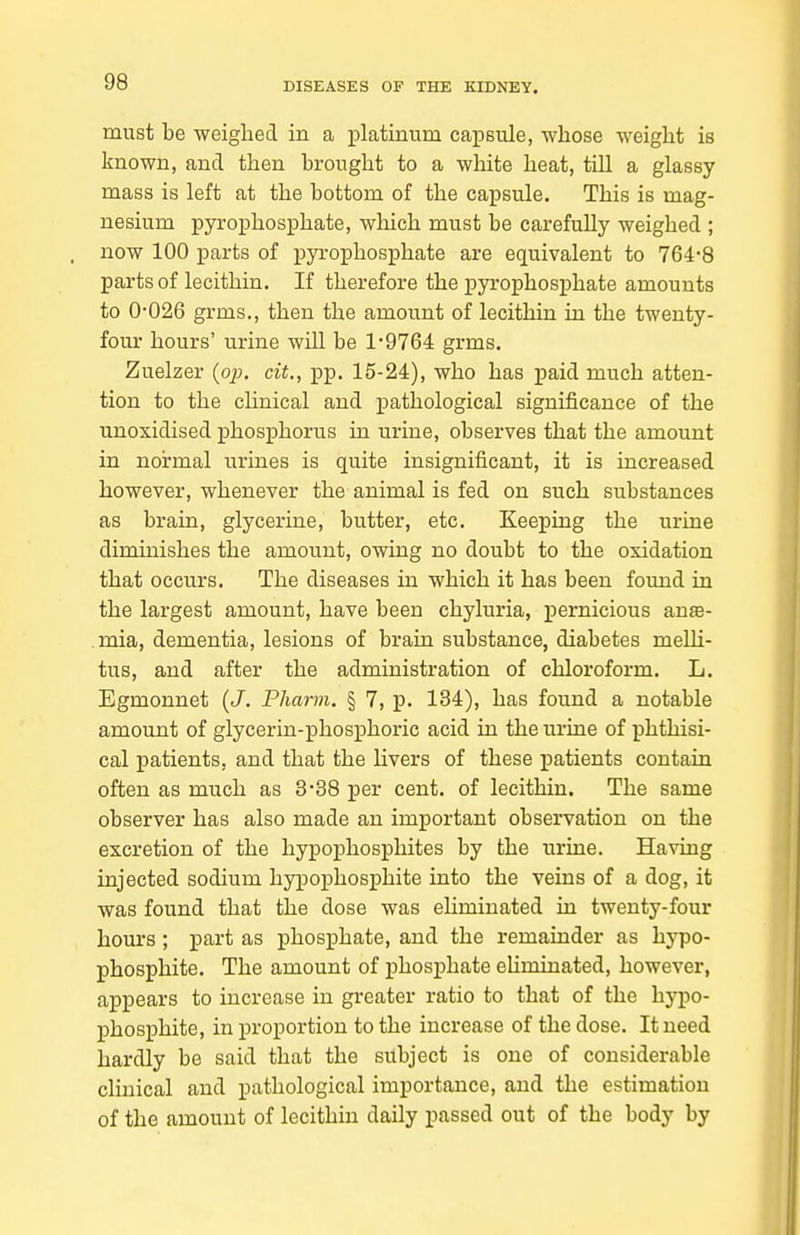 must be weighed in a platinum capsule, whose weight is known, and then brought to a white heat, tUl a glassy mass is left at the bottom of the capsule. This is mag- nesium pyrophosphate, which must be carefully weighed ; now 100 parts of pyrophosphate are equivalent to 764-8 parts of lecithin. If therefore the pyrophosphate amounts to 0-026 grms., then the amount of lecithin in the twenty- four hours' urine will be 1-9764 grms. Zuelzer {op. cit., pp. 15-24), who has paid much atten- tion to the cHnical and pathological significance of the unoxidised phosphorus in urine, observes that the amount in normal urines is quite insignificant, it is increased however, whenever the animal is fed on such substances as brain, glycerine, butter, etc. Keeping the urine diminishes the amount, owing no doubt to the oxidation that occurs. The diseases in which it has been foimd in the largest amount, have been chyluria, pernicious an«e- .mia, dementia, lesions of brain substance, diabetes meUi- tus, and after the administration of chloroform. L. Egmonnet {J. Pharm. § 7, p. 134), has found a notable amount of glycerin-phosphoric acid in the urine of phthisi- cal patients, and that the livers of these patients contain often as much as 3-38 per cent, of lecithin. The same observer has also made an important observation on the excretion of the hypophosphites by the urine. Having injected sodium hypophosphite into the veins of a dog, it was found that the dose was ehminated in twenty-four hours; part as phosphate, and the remainder as hypo- phosphite. The amount of phosphate eliminated, however, a]3pears to increase in greater ratio to that of the hypo- phosphite, in proportion to the increase of the dose. It need hardly be said that the subject is one of considerable clinical and pathological importance, and the estimation of the amount of lecithin daily passed out of the body by