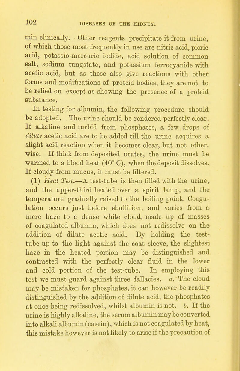 min clinically. Other reagents precipitate it from urine, of wliicli those most frequently in use are nitric acid, picric acid, potassio-mercuric iodide, acid solution of common Bait, sodium tungstate, and potassium ferrocyanide with acetic acid, but as these also give reactions with other forms and modifications of j)roteid bodies, they are not to be rehed on except as showing the presence of a proteid substance. In testing for albumin, the following procedure should be adopted. The urine should be rendered perfectly clear. If alkaline and turbid from phosphates, a few drops of dilute acetic acid are to be added till the urine acqunes a slight acid reaction when it becomes clear, but not other- wise. If thick from deposited urates, the urine must be warmed to a blood heat (40° C), when the deposit dissolves. If cloudy fi-om mucus, it must be filtered. (1) Heat Test.—A test-tube is then filled with the urine, and the upper-thu-d heated over a spuit lamp, and the temperature gradually raised to the boiHng point. Coagu- lation occurs just before ebullition, and varies from a mere haze to a dense white cloud, made up of masses of coagulated albumin, which does not redissolve on the addition of dilute acetic acid. By holding the test- tube up to the hght against the coat sleeve, the slightest haze in the heated portion may be distinguished and contrasted with the perfectly clear fluid in the lower and cold portion of the test-tube. In employing this test we must guard against three fallacies, a.' The cloud may be mistaken for phosphates, it can however be readily distinguished by the addition of dilute acid, the phosphates at once being redissolved, whilst albumin is not. b. If the urine is highly alkaline, the serum albumin may be converted into alkali albumin (casein), which is not coagulated by heat, this mistake however is not hkely to arise if the precaution of