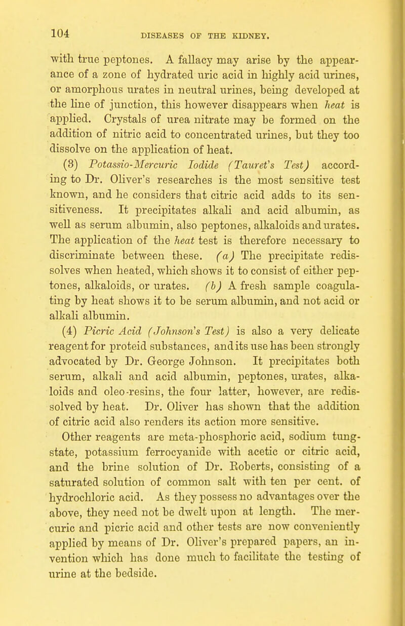 with true peptones. A fallacy may arise by the appear- ance of a zone of hydrated uric acid in highly acid urines, or amorphous urates in neutral urines, being developed at the line of junction, this however disappears when heat is applied. Crystals of urea nitrate may be formed on the addition of nitric acid to concentrated urines, but they too dissolve on the application of heat. (3) Potassio-Mercuric Iodide (TaureVs Test) accord- ing to Dr. Oliver's researches is the most sensitive test known, and he considers that citric acid adds to its sen- sitiveness. It precipitates alkaH and acid albumin, as well as serum albumin, also peptones, alkaloids and urates. The application of the heat test is therefore necessary to discriminate between these, (a) The precipitate redis- solves when heated, which shows it to consist of either pep- tones, alkaloids, or urates, (b) Afresh sample coagula- ting by heat shows it to be serum albumin, and not acid or alkali albumin. (4) Picric Acid (Johnson's Test) is also a very deHcate reagent for proteid substances, andits use has been strongly advocated by Dr. George Johnson. It precipitates both serum, alkali and acid albumin, peptones, ui-ates, alka- loids and oleo-resins, the four latter, however, are redis- solved by heat. Dr. Oliver has shown that the addition of citric acid also renders its action more sensitive. Other reagents are meta-phosphoric acid, sodium tung- state, potassium ferrocyanide with acetic or citric acid, and the brine solution of Dr. Eoberts, consisting of a saturated solution of common salt with ten per cent, of hydrochloric acid. As they possess no advantages over the above, they need not be dwelt upon at length. The mer- curic and picric acid and other tests are now conveniently applied by means of Dr. Oliver's prepared papers, an in- vention which has done much to facilitate the testing of urine at the bedside.