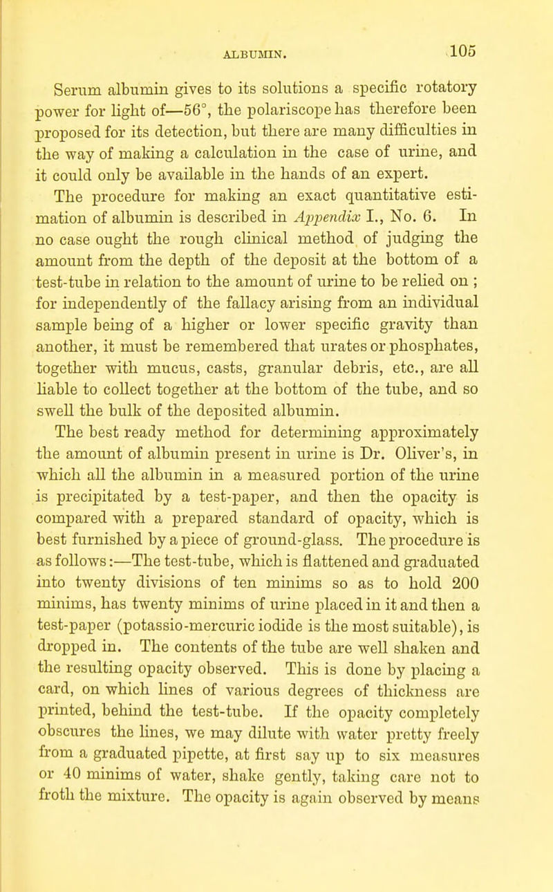 Serum albumin gives to its solutions a specific rotatory power for light of—56°, the polariscope has therefore been proposed for its detection, but there are many difficulties in the way of making a calculation in the case of urine, and it could only be available in the hands of an expert. The procedure for making an exact quantitative esti- mation of albumin is described in Apjiendix I., No, 6. In no case ought the rough clinical method of judging the amount from the depth of the deposit at the bottom of a test-tube in relation to the amount of urine to be relied on ; for independently of the fallacy arising from an individual sample being of a higher or lower specific gravity than another, it must be remembered that urates or phosphates, together with mucus, casts, granular debris, etc., are all hable to collect together at the bottom of the tube, and so swell the bulk of the deposited albumin. The best ready method for determining approximately the amount of albumin present in urine is Dr. Oliver's, in which all the albumin in a measured portion of the urine is precipitated by a test-paper, and then the opacity is compared with a prepared standard of opacity, which is best furnished by a j)iece of ground-glass. The procedure is as follows:—The test-tube, which is flattened and graduated into twenty divisions of ten minims so as to hold 200 minims, has twenty minims of urine placed in it and then a test-paper (potassio-mercuric iodide is the most suitable), is dropped in. The contents of the tube are well shaken and the resulting opacity observed. This is done by placing a card, on which lines of various degrees of thickness are printed, behind the test-tube. If the opacity completely obscures the lines, we may dilute with water pretty freely from a graduated pipette, at first say up to six measures or 40 minims of water, shake gently, taking care not to froth the mixture. The opacity is again observed by means