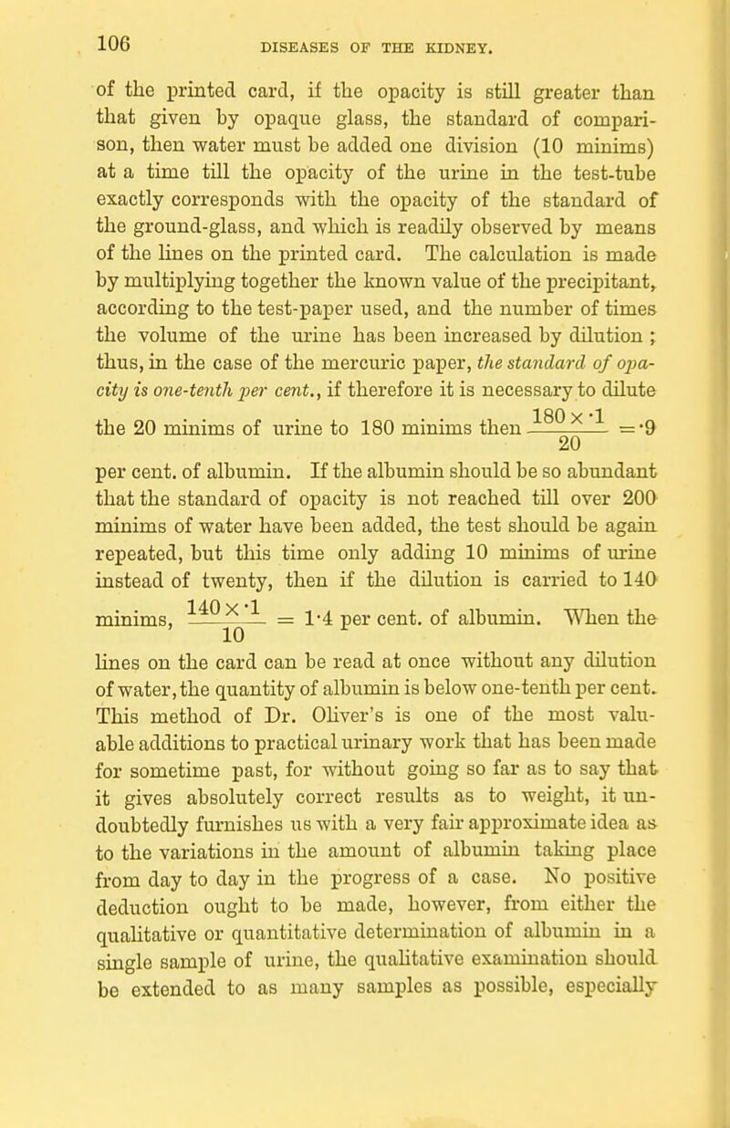 of the printed card, if tlie opacity is still greater than that given by opaque glass, the standard of compari- son, then water must be added one division (10 minims) at a time till the opacity of the urine in the test-tube exactly corresponds with the opacity of the standard of the ground-glass, and which is readUy observed by means of the lines on the printed card. The calculation is made by multiplying together the known value of the precipitant, according to the test-paper used, and the number of times the volume of the m'ine has been increased by dilution ; thus, in the case of the mercuric paper, the standard of opa- city is one-tenth per cent,, if therefore it is necessary to dilute 180 X 1 the 20 minims of urine to 180 minims then =-9 20 per cent, of albumin. If the albumin should be so abundant that the standard of opacity is not reached till over 200 minims of water have been added, the test should be again repeated, but this time only adding 10 minims of m-ine instead of twenty, then if the dilution is carried to 140 minims, ^.^^^ ^ = 1-4 per cent, of albumin. When the 10 ^ hnes on the card can be read at once without any dilution of water, the quantity of albumin is below one-tenth per cent. This method of Dr. Ohver's is one of the most valu- able additions to practical urinary work that has been made for sometime past, for without going so far as to say that it gives absolutely correct resiilts as to weight, it un- doubtedly furnishes us with a very fair approximate idea as to the variations in the amount of albumin taking place from day to day in the progress of a case. No positive deduction ought to be made, however, from either the qualitative or quantitative determination of albumin in a single sample of urine, the quahtative examination should be extended to as many samples as possible, especially