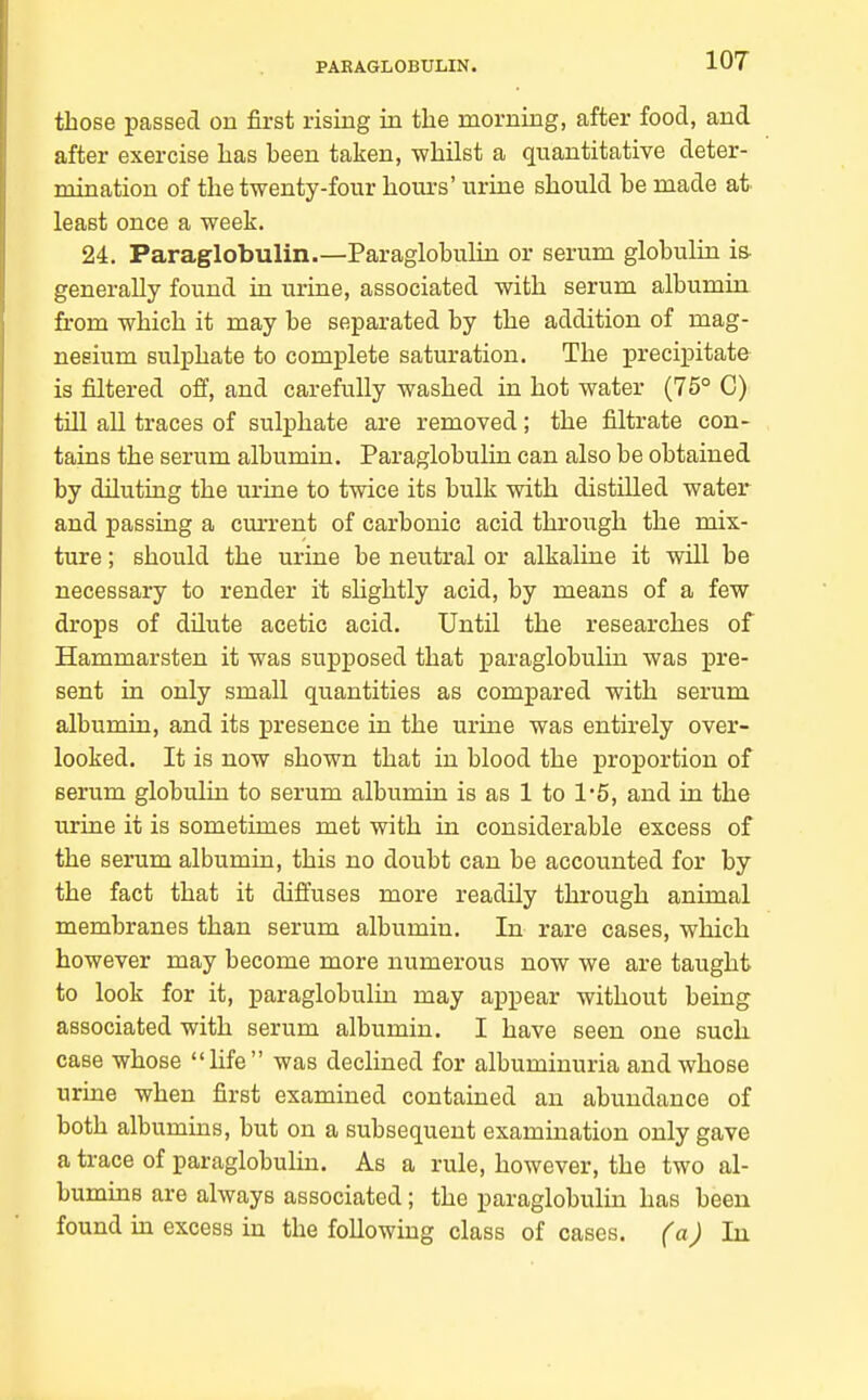 PAKAGLOBULIN. those passed on first rising in the morning, after food, and after exercise has been taken, whilst a quantitative deter- mination of the twenty-four hours' urine should be made at least once a week. 24, Paraglobulin.—Paraglobulin or serum globulin is- generally found in urine, associated with serum albumin from which it may be separated by the addition of mag- nesium sulphate to complete saturation. The precipitate- is filtered off, and carefully washed in hot water (75° C) till all traces of sulphate are removed; the filtrate con- tains the serum albumin. Paraglobulin can also be obtained by diluting the urine to twice its bulk with distilled water and passing a current of carbonic acid through the mix- ture ; should the urine be neutral or alkaline it will be necessary to render it shghtly acid, by means of a few drops of dilute acetic acid. Until the researches of Hammarsten it was supposed that paraglobuHn was pre- sent in only small quantities as compared with serum albumin, and its presence in the urine was entirely over- looked. It is now shown that in blood the proportion of serum globulin to serum albumin is as 1 to 15, and in the urine it is sometimes met with in considerable excess of the serum albumin, this no doubt can be accounted for by the fact that it diffuses more readily through animal membranes than serum albumin. In rare cases, which however may become more numerous now we are taught to look for it, paraglobulin may appear without being associated with serum albumin. I have seen one such, case whose life was declined for albuminuria and whose urine when first examined contained an abundance of both albumins, but on a subsequent examination only gave a trace of paraglobulin. As a rule, however, the two al- bumins are always associated; the paraglobulin has been found in excess in the following class of cases, (a) In