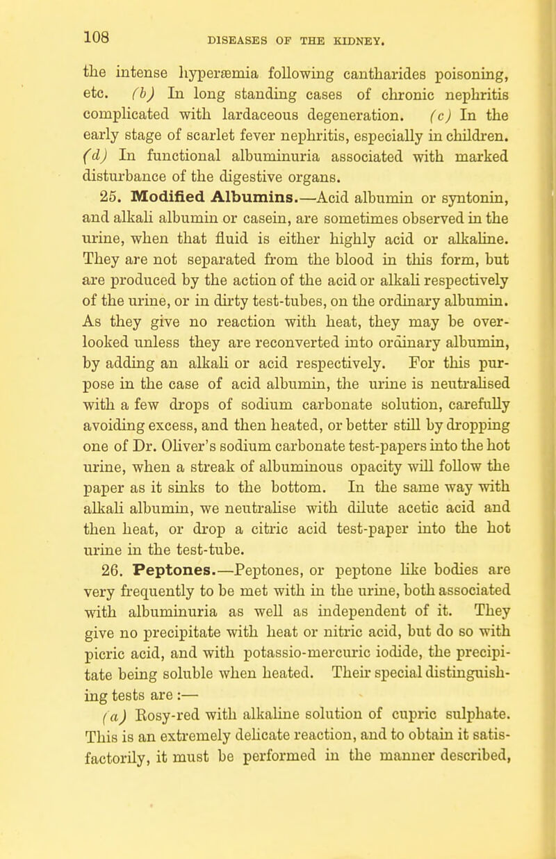 the intense hypertemia following cantharides poisoning, etc. (h) In long standing cases of cln:onic nephritis complicated with lardaceous degeneration. (c) In the early stage of scarlet fever nephritis, especially in children. (d) In functional alhuminuria associated with marked disturbance of the digestive organs. 25. Modified Albumins.—Acid albumin or syntonin, and alkali albumin or casein, are sometimes observed in the urine, when that fluid is either highly acid or alkaline. They are not separated from the blood in this form, but are produced by the action of the acid or alkaU respectively of the urine, or in dirty test-tubes, on the ordinary albumin. As they give no reaction with heat, they may be over- looked unless they are reconverted into ordinary albumin, by adding an alkaU or acid respectively. For this pur- pose in the case of acid albumin, the urine is neutrahsed with a few drops of sodium carbonate solution, carefully avoiding excess, and then heated, or better stUl by dropping one of Dr. Oliver's sodium carbonate test-papers into the hot urine, when a streak of albuminous opacity will follow the paper as it sinks to the bottom. In the same way with alkali albumin, we neutraUse with dilute acetic acid and then heat, or drop a citric acid test-paper into the hot urine in the test-tube. 26. Peptones.—Peptones, or peptone like bodies are very frequently to be met with in the urine, both associated with albuminuria as well as independent of it. They give no precipitate with heat or nitric acid, but do so with picric acid, and with potassio-mercuric iodide, the precipi- tate being soluble when heated. Then- special distinguish- ing tests are:— (a) Eosy-red with alkaline solution of cupric sulphate. This is an extremely dehcate reaction, and to obtain it satis- factorily, it must be performed in the manner described,