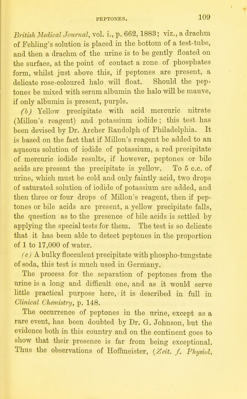 PEPTONES. British Medical Journal, vol. i., p. 662,1883; viz., a drachm of Feliling's solution is placed in the hottom of a test-tube, and then a drachm of the urine is to be gently floated on the surface, at the point of contact a zone of phosphates form, wliilst just above this, if peptones are present, a deHcate rose-coloured halo will float. Should the pep- tones be mixed with serum albumin the halo will be mauve, if only albumin is present, purple. (b) Yellow precipitate with acid mercuric nitrate (Millon's reagent) and potassium iodide; this test has been devised by Dr. Archer Kandolph of Philadelphia. It is based on the fact that if Millon's reagent be added to an aqueous solution of iodide of potassium, a red precipitate of mercuric iodide results, if however, peptones or bile acids are present the precipitate is yellow. To 5 c.c. of urine, which must be cold and only faintly acid, two drops of satiu'ated solution of iodide of potassium are added, and then three or four drops of MUlon's reagent, then if pep- tones or bile acids are present, a yellow precipitate falls, the question as to the presence of bile acids is settled by applying the special tests for them. The test is so delicate that it has been able to detect peptones in the proportion of 1 to 17,000 of water. fc) A bulky flocculent precipitate with phospho-tungstate of soda, this test is much used in Germany. The process for the separation of peptones from the urine is a long and difficult one, and as it would serve little practical purpose here, it is described in full in Clinical Chemistry, p. 148. The occurrence of peptones in the urine, except as a rare event, has been doubted by Dr. G. Johnson, but the evidence both in this country and on the continent goes to show that their presence is far from being exceptional. Thus the observations of Hoffmeister, {Zeit. f. Physivl.