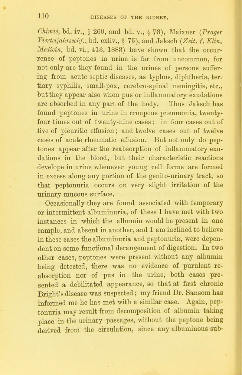 Chimie, bd. iv., § 260, and bd. v., § 73), Maixner {Prager VierteJjahrsschf., bd. cxliv., § 75), and Jakscli {Zeit. f. Klin. Medicin, bd. vi., 413, 1883) have shown that the occur- rence of peptones in urine is far from uncommon, for not only are they found in the urines of persons suffer- ing from acute septic diseases, as typhus, diphtheria, ter- tiary syphiHs, small-pox, cerebro-spinal meningitis, etc., but they appear also when pus or inflammatory exudations are absorbed in any part of the body. Thus Jaksch has found peptones in urine in croupous pneumonia, twenty- four times out of twenty-nine cases ; in four cases out of five of pleuritic eflfusion; and twelve cases out of twelve •cases of acute rheumatic effusion. But not only do pep- tones appear after the reabsorption of inflammatory exu- dations in the blood, but their characteristic reactions •develope in urine whenever young cell forms are formed in excess along any portion of the genito-urinary tract, so that peptonuria occurs on very shght irritation of the urinary mucous surface. Occasionally they are found associated with temporary or intermittent albuminuria, of these I have met with two instances in wliich the albumin would be present in one sample, and absent in another, and I am incHued to beUeve in these cases the albuminuria and peptonuria, were depen- dent on some functional derangement of digestion. In two other cases, peptones were present without any albumin being detected, there was no evidence of purulent re- absorption nor of pus in the urine, both cases pre- sented a debilitated appearance, so that at first chronic Bright's disease was suspected; my friend Dr. Sansom has informed me he has met with a similar case. Again, pep- tonuria may result from decomposition of albumin taking place in the urinary passages, without the peptone bemg derived from the circulation, since any albuminous sub-