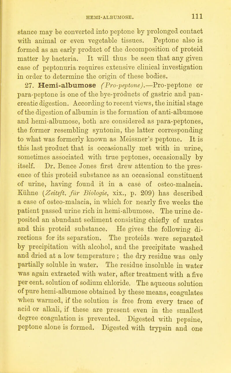 stance may be converted into peptone by prolonged contact with animal or even vegetable tissues. Peptone also is formed as an early product of the decomposition of proteid matter by bacteria. It will thus be seen that any given case of peptonuria requires extensive clinical investigation in order to determine the origin of these bodies. 27. Hemi-albumose (Pro-peptone).—Pro-peptone or para-peptone is one of the bye-products of gastric and pan- creatic digestion. According to recent views, the mitial stage of the digestion of albumin is the formation of anti-albumose and hemi-albumose, both are considered as para-peptones, the former resembhng syntonin, the latter corresponding to what was formerly known as Meissner's peptone. It is this last product that is occasionally met with in urine, sometimes associated with true peptones, occasionally by itself. Dr. Bence Jones first drew attention to the pres- ence of this proteid substance as an occasional constituent of urine, having found it in a case of osteo-malacia. Kiihne {Zeitsft. filr Biologie, xix., p. 209) has described a case of osteo-malacia, in which for nearly five weeks the patient passed urine rich in hemi-albumose. The urine de- Xjosited an abundant sediment consisting chiefly of urates and this proteid substance. He gives the following di- rections for its separation. The proteids were separated by precipitation with alcohol, and the precipitate washed and dried at a low temperature ; the dry residue was only partially soluble in water. The residue insoluble in water was again extracted with water, after treatment with a five per cent, solution of sodium chloride. The aqueous solution of pure hemi-albumose obtained by these means, coagulates when warmed, if the solution is free from every trace of acid or alkah, if these are present even in the smallest degree coagulation is prevented. Digested with pepsine, peptone alone is formed. Digested with trypsin and one