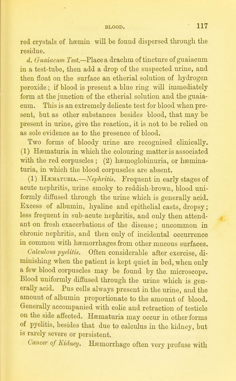 red crystals of hsemiu will be found dispersed througli the residue. d. Guaiacum Tesi.—Place a drachm of tincture of guaiacum in a test-tube, then add a drop of the suspected urine, and then float on the surface an etherial solution of hydi'Ogen peroxide ; if blood is present a blue ring will immediately form at the junction of the etherial solution and the guaia- cum. This is an extremely delicate test for blood when pre- sent, but as other substances besides blood, that may be present in uruie, give the reaction, it is not to be rehed on as sole evidence as to the presence of blood. Two forms of bloody urine are recognised clinically. (1) H£ematuria in which the colouring matter is associated with the red corpuscles ; (2) hfemoglobinuria, or hfemina- turia, in which the blood corpuscles are absent. (1) H^MATUEiA.—Nephntis. Frequent in early stages of acute nephritis, urine smoky to reddish-brown, blood uni- formly diffused through the urine which is generally acid. Excess of albumin, hyahne and epithehal casts, dropsy; less frequent in sub-acute nephritis, and only then attend- ant on fresh exacerbations of the disease; uncommon in chronic nephritis, and then only of incidental occurrence in common with hemorrhages from other mucous surfaces. Calculous injelitis. Often considerable after exercise, di- minishing when the patient is kept quiet in bed, when only a few blood corpuscles may be found by the microscope. Blood uniformly diffused through the urine which is gen- erally acid. Pus cells always present in the urine, and the amount of albumin proportionate to the amount of blood. Generally accompanied with cohc and retraction of testicle on the side affected, Heematuria may occur in other forms of pyehtis, besides that due to calculus in the kidney, but is rarely severe or persistent. Cancm- of Kidney. Hemorrhage often very profuse with