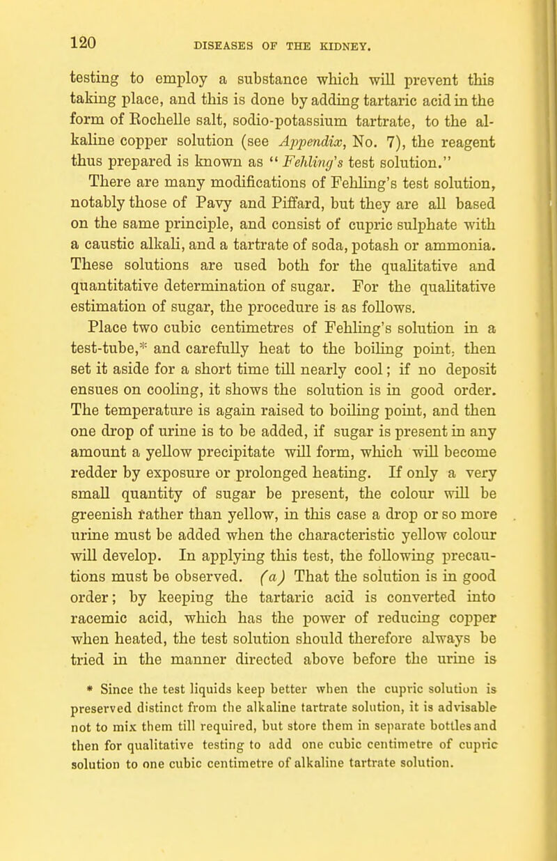 testing to emiiloy a substance which will prevent this taking place, and this is done by adding tartaric acid in the form of Eochelle salt, sodio-potassium tartrate, to the al- kaline copper solution (see Appendix, No. 7), the reagent thus prepared is known as  Fehling's test solution. There are many modifications of Fehling's test solution, notably those of Pavy and Piffard, but they are all based on the same principle, and consist of cupric sulphate with a caustic alkaH, and a tartrate of soda, potash or ammonia. These solutions are used both for the quahtative and quantitative determination of sugar. For the quahtative estimation of sugar, the procedure is as foUows. Place two cubic centimetres of Fehling's solution in a test-tube,* and carefully heat to the boiUng point; then set it aside for a short time till nearly cool; if no deposit ensues on cooling, it shows the solution is in good order. The temperature is again raised to boiling point, and then one drop of urine is to be added, if sugar is present in any amount a yellow precipitate will form, which will become redder by exposure or prolonged heating. If only a very small quantity of sugar be present, the colour will be greenish rather than yellow, in this case a drop or so more urine must be added when the characteristic yellow colour will develop. In applying this test, the following precau- tions must be observed, (a) That the solution is in good order; by keeping the tartaric acid is converted into racemic acid, which has the power of reducing copper when heated, the test solution should therefore always be tried in the manner directed above before the urine is * Since the test liquids keep better when the cupric solution is preserved distinct from the alkaline tartrate solution, it is adnsable not to mix them till required, but store them in separate bottles and then for qualitative testing to add one cubic centimetre of cupric solution to one cubic centimetre of alkaline tartrate solution.