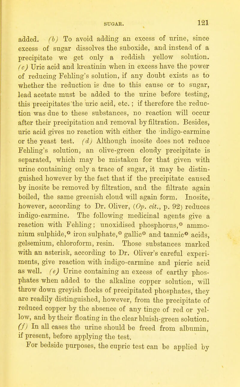 added, fb) To avoid adding an excess of urine, since excess of sugar dissolves the suboxide, and instead of a precipitate we get only a reddish yellow solution. (cJ Uric acid and kreatinin when in excess have the power of reducing Fehling's solution, if any doubt exists as to whether the reduction is due to this cause or to sugar, lead acetate must be added to the urine before testing, this precipitates the uric acid, etc.; if therefore the reduc- tion was due to these substances, no reaction will occur after their precipitation and removal by filtration. Besides, uric acid gives no reaction with either the indigo-carmine or the yeast test, (d) Although inosite does not reduce Fehling's solution, an olive-green cloudy precipitate is separated, which may be mistaken for that given with urine containing only a trace of sugar, it may be distin- guished however by the fact that if the precipitate caused by inosite be removed by filtration, and the filtrate again boUed, the same greenish cloud will again form. Inosite, however, according to Dr. Oliver, (Op. cit., p. 92) reduces indigo-carmine. The following medicinal agents give a reaction with Fehhng; unoxidised phosphorus,*'' ammo- nium sulphide,** ii-on sulphate,*' gallic** and tannic** acids, gelsemium, chloroform, resin. Those substances marked with an asterisk, according to Dr. Oliver's careful experi- ments, give reaction with indigo-carmine and picric acid as well. (e) Urine containing an excess of earthy phos- phates when added to the alkaline copper solution, will throw down greyish flocks of precipitated phosiDhates, they are readily distinguished, however, from the precipitate of reduced copper by the absence of any tinge of red or yel- low, and by their floating in the clear bluish-green solution. (f) In all cases the urine should be freed from albumin, if present, before applying the test. For bedside purposes, the cupric test can be apijlied by