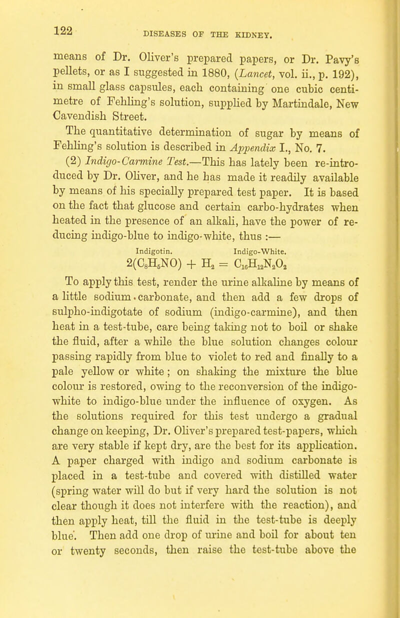DISEASES OF THE KIDNEY. means of Dr. Oliver's prepared papers, or Dr. Pavy's pellets, or as I suggested in 1880, {Lancet, vol. ii., p. 192), in small glass capsules, each containing one cubic centi- metre of Fehling's solution, supplied by Martindale, New Cavendish Street. The quantitative determination of sugar by means of FehHng's solution is described in Appendix I,, No. 7. (2) Indigo-Cat-mine Test.—This has lately been re-intro- duced by Dr. OHver, and he has made it readily available by means of his specially prepared test paper. It is based on the fact that glucose and certain carbo-hydrates when heated in the presence of an alkaH, have the power of re- ducing indigo-blue to indigo-white, thus :— Indigotin. Indigo-White. 2(C8H,NO) + Ha = CiaHi^N^O, To apply this test, render the urine alkaline by means of a little sodium. carbonate, and then add a few drops of sulpho-indigotate of sodium (indigo-carmine), and then heat in a test-tube, care being taking not to boil or shake the fluid, after a while the blue solution changes colour passing rapidly from blue to violet to red and finally to a pale yellow or white; on shaking the mixture the blue colour is restored, owing to the reconversion of the indigo- white to indigo-blue under the influence of oxygen. As the solutions requii-ed for this test undergo a gradual change on keeping. Dr. Ohver's prepared test-papers, which are very stable if kept dry, are the best for its apphcation. A paper charged with indigo and sodium carbonate is placed in a test-tube and covered with distilled water (spring water will do but if very hard the solution is not clear though it does not interfere with the reaction), and then apply heat, tUl the fluid in the test-tube is deeply blue'. Then add one drop of m'ine and boU for about ten or twenty seconds, then raise the test-tube above the