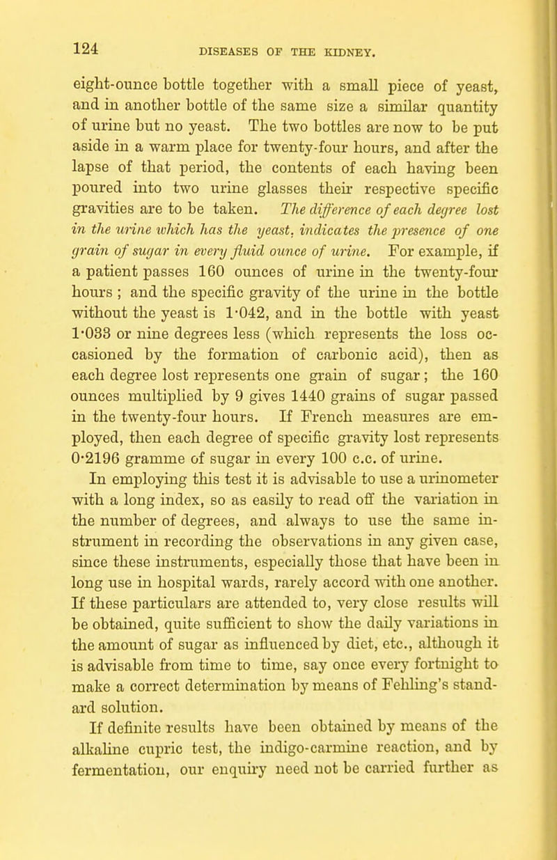 eight-ounce bottle together with a small piece of yeast, and in another bottle of the same size a similar quantity of urine but no yeast. The two bottles are now to be put aside in a warm place for twenty-four hours, and after the lapse of that period, the contents of each having been poured into two urine glasses their respective specific gravities are to be taken. The difference of each degree lost in the urine ivhich has the yeast, indicates the presence of one grain of sugar in every fluid ounce of urine. For example, if a patient passes 160 ounces of urine in the twenty-four hours ; and the specific gravity of the urine in the bottle without the yeast is 1-042, and in the bottle with yeast 1033 or nine degrees less (which represents the loss oc- casioned by the formation of carbonic acid), then as each degree lost represents one grain of sugar; the 160 ounces multiplied by 9 gives 1440 grains of sugar passed in the twenty-four hours. If French measures are em- ployed, then each degree of specific gravity lost represents 0*2196 gramme of sugar in every 100 c.c. of urine. In employing this test it is advisable to use a urinometer with a long index, so as easily to read off the variation in the number of degrees, and always to use the same in- strument in recording the observations in any given case, since these instruments, especially those that have been in long use in hospital wards, rarely accord mthone another. If these particulars are attended to, very close results will be obtained, quite sufiicient to show the daily variations in the amount of sugar as influenced by diet, etc., although it is advisable from time to time, say once every fortnight to make a correct determination by means of Fehling's stand- ard solution. If definite results have been obtained by means of the alkahne cupric test, the indigo-carmine reaction, and by fermentation, our enquiry need not be carried further as