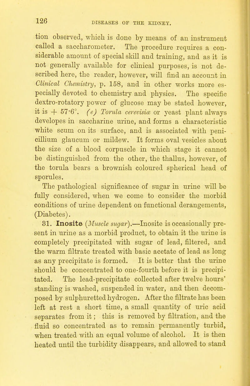tion observed, wliich is clone by means of an instrument called a saccharometer. The procedure requires a con- siderable amount of special skill and training, and as it is not generally available for clinical purposes, is not de- scribed here, the reader, however, will find an account in Clinical Chemistry, p. 158, and in other works more es- pecially devoted to chemistry and j)hysics. The specific dextro-rotatory power of glucose may be stated however, it is -}- 576°. (e) Torula cerevisia or yeast plant always developes in saccharine urine, and forms a characteristic white scum on its surface, and is associated with peni- cillium glaucum or mildew. It forms oval vesicles about the size of a blood corpuscle in which stage it cannot be distinguished from the other, the thallus, however, of the torula bears a brownish coloured spherical head of sporules. The pathological significance of sugar in urine will be fully considered, when we come to consider the morbid conditions of urine dependent on functional derangements, (Diabetes). 31. Inosite [Muscle sugar).—Inosite is occasionally jjre- sent in urine as a morbid product, to obtain it the urine is completely precipitated with sugar of lead, filtered, and the warm filtrate treated with basic acetate of lead as long as any precipitate is formed. It is better that the urine should be concentrated to one-fourth before it is precipi- tated. The lead-precipitate collected after twelve hours' standing is washed, suspended in water, and then decom- posed by sulphuretted hydrogen. After the filtrate has been left at rest a short time, a small quantity of uric acid separates from it; this is removed by filtration, and the fluid so concentrated as to remain permanently turbid, when treated with an equal volume of alcohol. It is then heated until the turbidity disappears, and allowed to stand