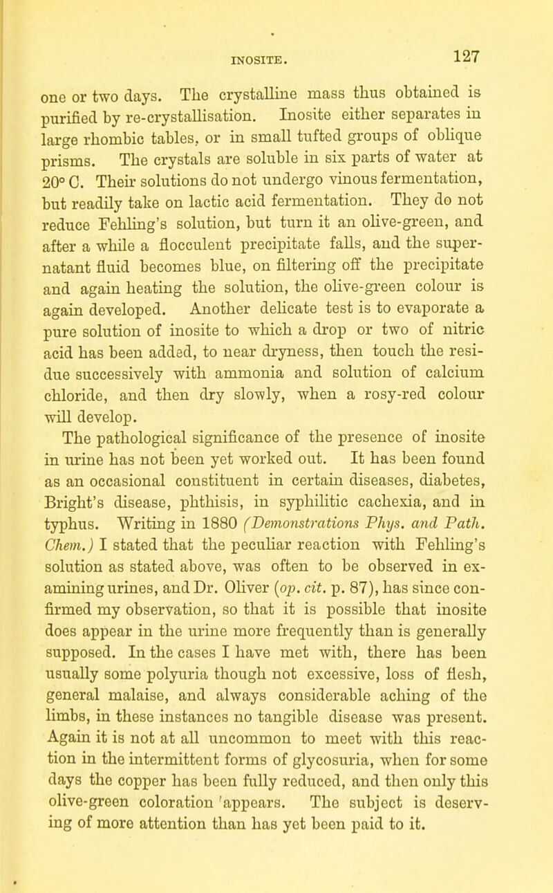 INOSITE. one or two days. The crystalline mass thus obtained is purified by re-crystaUisation. Inosite either separates in large rhombic tables, or in small tufted groups of obhque prisms. The crystals are soluble in six parts of water at 20° C. Their solutions do not undergo vinous fermentation, but readily take on lactic acid fermentation. They do not reduce Fehling's solution, but turn it an oHve-green, and after a while a flocculent precipitate falls, and the super- natant fluid becomes blue, on filtering off the precipitate and again heating the solution, the olive-green colour is again developed. Another dehcate test is to evaporate a pure solution of inosite to which a drop or two of nitric acid has been added, to near dryness, then touch the resi- due successively with ammonia and solution of calcium chloride, and then dry slowly, when a rosy-red colour will develop. The pathological significance of the presence of inosite in urine has not been yet worked out. It has been found as an occasional constituent in certain diseases, diabetes, Bright's disease, phthisis, in syphilitic cachexia, and in typhus. Writing in 1880 (Demonstrations Phys. and Path. Chem.) I stated that the pecuhar reaction with Fehling's solution as stated above, was often to be observed in ex- amining urines, and Dr. Ohver {op. cit. p. 87), has since con- firmed my observation, so that it is possible that inosite does appear in the urine more frequently than is generally supposed. In the cases I have met with, there has been usually some polyuria though not excessive, loss of flesh, general malaise, and always considerable aching of the limbs, in these instances no tangible disease was present. Again it is not at all uncommon to meet with this reac- tion in the intermittent forms of glycosuria, when for some days the copper has been fully reduced, and then only this olive-green coloration 'appears. The subject is deserv- ing of more attention than has yet been paid to it.