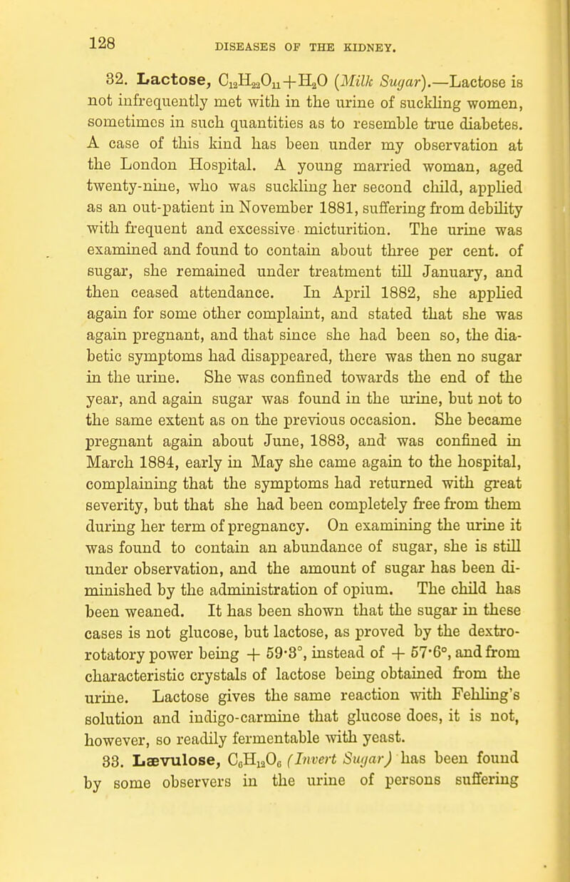 32. Lactose, CiaHa^Ou+HaO {Milk Sugar).—L&cto&e is not infrequently met with in the urine of suckhng women, sometimes in such quantities as to resemble true diabetes. A ease of this kind has been under my observation at the London Hospital. A young married woman, aged twenty-nine, who was suckling her second child, apphed as an out-patient in November 1881, suffering from debUity with frequent and excessive micturition. The urine was examined and found to contain about three per cent, of sugar, she remained under treatment tUl January, and then ceased attendance. In April 1882, she applied again for some other complaint, and stated that she was again pregnant, and that since she had been so, the dia- betic symptoms had disappeared, there was then no sugar in the urine. She was confined towards the end of the year, and again sugar was found in the urine, but not to the same extent as on the previous occasion. She became pregnant again about June, 1883, and was confined in March 1884, early in May she came again to the hospital, complaining that the symptoms had returned with great severity, but that she had been completely free from them during her term of pregnancy. On examining the urine it was found to contain an abundance of sugar, she is still under observation, and the amount of sugar has been di- minished by the administration of opium. The child has been weaned. It has been shown that the sugar in these cases is not glucose, but lactose, as proved by the dextro- rotatory power being + 59-3°, instead of + 57-6°, and from characteristic crystals of lactose being obtained fi-om the urine. Lactose gives the same reaction with Fehling's solution and indigo-carmine that glucose does, it is not, however, so readily fermentable -with yeast. 33. Laevulose, CoHiaOc (Invert Su(jar) has been found by some observers in the urine of persons suffering