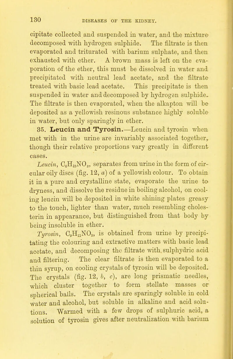 cipitate collected and suspended in water, and the mixture- decomposed with hydrogen sulphide. The filtrate is then evaporated and triturated with harium sulphate, and then exhausted with ether. A hrown mass is left on the eva- poration of the ether, this must be dissolved in water and precipitated with neutral lead acetate, and the filtrate treated with basic lead acetate. This precipitate is then suspended in water and decomposed by hydi-ogen sulphide The filtrate is then evaporated, when the alkapton will be deposited as a yellowish resinous substance highly soluble- in water, but only sparingly in ether. 85. Leucin and Tyrosin.—Leucin and tyrosin when met with in the urine are invariably associated together, though their relative proportions vary greatly in different cases. Leucin, CsHigNOj, separates from urine in the form of cir- cular oily discs (fig. 12, a) of a yellowish colour. To obtain it in a pure and crystalline state, evaporate the urine to dryness, and dissolve the residue in boiHng alcohol, on cool- ing leucin will be deposited in white shining plates greasy to the touch, hghter than water, much resembhng choles- terin in appearance, but distinguished firom that body by being insoluble in ether. Tyrosin, O9H11NO3, is obtained from urine by precipi- tating the colouring and extractive matters with basic lead acetate, and decomposing the filtrate with, sulphydric acid and filtering. The clear filtrate is then evaporated to a thin syrup, on cooling crystals of tyrosin will be deposited. The crystals (fig. 12, b, c), are long prismatic needles, which cluster together to form stellate masses or spherical balls. The crystals are sparingly soluble in cold water and alcohol, but soluble in alkalme and acid solu- tions. Warmed with a few drops of sulphuric acid, a solution of tyrosin gives after neutralization with barium
