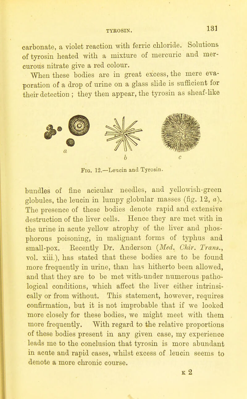 TYBOSIN. carbonate, a violet reaction with ferric chloride. Solutions of tyrosin heated with a mixture of mercuric and mer- curous nitrate give a red colour. When these bodies are in great excess, the mere eva- poration of a drop of urine on a glass shde is sufficient for their detection ; they then appear, the tyrosin as sheaf-Uke bundles of fine acicular needles, and yellowish-green globules, the leucin in lumpy globular masses (fig. 12, a). The presence of these bodies denote rapid and extensive destruction of the Hver cells. Hence they are met with in the urine in acute yellow atrophy of the liver and phos- phorous poisoning, in malignant forms of typhus and small-pox. Recently Dr. Anderson {Med. Chir, Trans., vol. xiii.), has stated that these bodies are to be found more frequently in urine, than has hitherto been allowed, and that they are to be met with-under numerous patho- logical conditions, which affect the liver either intrinsi- cally or from without. This statement, however, requires confirmation, but it is not improbable that if we looked more closely for these bodies, we might meet with them more frequently. With regard to the relative proportions of these bodies present in any given case, my experience leads me to the conclusion that tyrosin is more abundant in acate and rapid cases, whilst excess of leucin seems to denote a more chronic course. b c Fig. 12.—Leucin and Tyrosin. k2