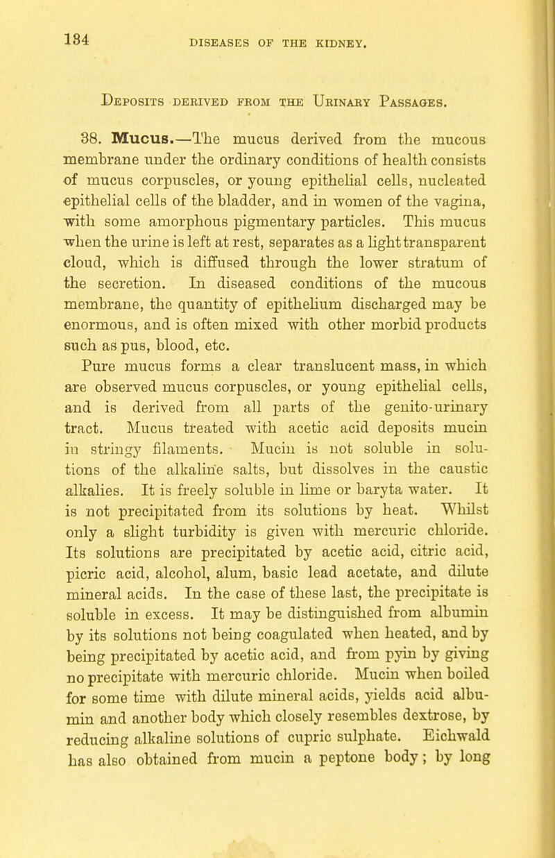 Deposits dekived fkom the Urinaey Passages. 38. Mucus.—The mucus derived from the mucous membrane under the ordinary conditions of health consists of mucus corpuscles, or young epitheUal cells, nucleated epithelial cells of the bladder, and in women of the vagina, ■with some amorphous pigmentary particles. This mucus when the urine is left at rest, separates as a light transparent cloud, which is diffused through the lower stratum of the secretion. In diseased conditions of the mucous membrane, the quantity of epitheUum discharged may be enormous, and is often mixed with other morbid products such as pus, blood, etc. Pure mucus forms a clear translucent mass, in which are observed mucus corpuscles, or young epitheUal cells, and is derived from all parts of the genito-urinary tract. Mucus treated with acetic acid deposits mucin in stringy filaments. Mucin is not soluble in solu- tions of the alkaline salts, but dissolves in the caustic alkalies. It is freely soluble in lime or baryta water. It is not precipitated from its solutions by heat. Whilst only a slight turbidity is given with mercuric chloride. Its solutions are precipitated by acetic acid, citric acid, picric acid, alcohol, alum, basic lead acetate, and dilute mineral acids. In the case of these last, the precipitate is soluble in excess. It may be distinguished from albumin by its solutions not being coagulated when heated, and by being precipitated by acetic acid, and from pyin by giving no precipitate with mercuric chloride. Mucin when boiled for some time with dilute mineral acids, yields acid albu- min and another body which closely resembles dextrose, by reducing alkaline solutions of cupric sulphate. Eichwald has also obtained from mucin a peptone body; by long