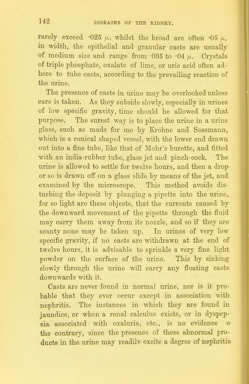 rarely exceed -025 [j., whilst the hroad are often -05 /a, in width, the epithelial and granular casts are usually of medium size and range from 035 to -04 fx.. Crystals of triple phosphate, oxalate of lime, or uric acid often ad- here to tube casts, according to the prevailing reaction of the urine. The presence of casts in urine may be overlooked unless care is taken. As they subside slowly, especially in urines of low specific gi-avity, time should he allowed for that purpose. The surest way is to place the urine in a urine glass, such as made for me by Krohne and Sesemann, which is a conical shaped vessel, with the lower end di-awn out into a fine tube, like that of Mohr's burette, and fitted with an india-rubber tube, glass jet and pinch-cock. The urine is allowed to settle for twelve hours, and then a drop or so is drawn off on a glass slide by means of the jet, and examined by the microscope. This method avoids dis- turbing the deposit by plunging a pipette into the urine,, for so light are these objects, that the currents caused by the downward movement of the pipette through the fluid may carry them away from its nozzle, and so if they are scanty none may be taken up. In urines of very low specific gravity, if no casts are withdrawn at the end of twelve hours, it is advisable to sprinkle a very fine Ught powder on the surface of the urine. This by sinking slowly through the urine will carry any floating casts downwards with it. Casts are never found in normal urine, nor is it pro- bable that they ever occur except in association with nephritis. The instances in which they are found in jaundice, or when a renal calculus exists, or in dyspep- sia associated with oxaluria, etc., is no evidence a the contrary, since the presence of these abnormal pro- ducts in the urine may readily excite a degree of nephritis
