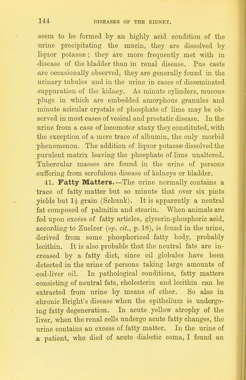 iseem to be formed by an higbly acid condition of tbe urine preciiaitating tbe mucin, they are dissolved by liquor potassag; tbey are more frequently met with in -disease of tbe bladder than in renal disease. Pus casts .are occasionally observed, tbey are generally found in tbe urinary tubules and in tbe urine in cases of disseminated ^suppuration of tbe kidney. As minute cylinders, mucous plugs in wbicb are embedded amorphous granules and minute acicular crystals of phosphate of lime may be ob- served in most cases of vesical and prostatic disease. In the urine from a case of locomotor ataxy they constituted, with the exception of a mere trace of albumin, the only morbid 3)henomenon. The addition of Uquor potassse dissolved the j)urulent matrix leaving the phosphate of lime unaltered. Tubercular masses are found in tbe urine of persons ;suffering from scrofulous disease of kidneys or bladder. 41. Fatty Matters.—The urine normally contains a trace of fatty matter but so minute that over six pints yields but 1^ grain (Schunk). It is apparently a neutral fat composed of palmitin and stearin. When animals are fed upon excess of fatty articles, glycerin-phosphoric acid, according to Zuelzer (op. cit., p. 18), is found in the urine, •derived from some phosphorized fatty body, probably lecithin. It is also probable that the neutral fats are in- creased by a fatty diet, since oil globules have been detected in the urine of persons taking large amounts of ■cod-Hver oil. In pathological conditions, fatty matters consisting of neutral fats, cholesterin and lecithin can be extracted from urine by means of ether. So also in chronic Bright's disease when the epithelium is undergo- ing fatty degeneration. In acute yellow atrophy of the liver, when the renal cells undergo acute fatty changes, tbe urine contains an excess of fatty matter. In the urine of .a patient, who died of acute diabetic coma, I found an