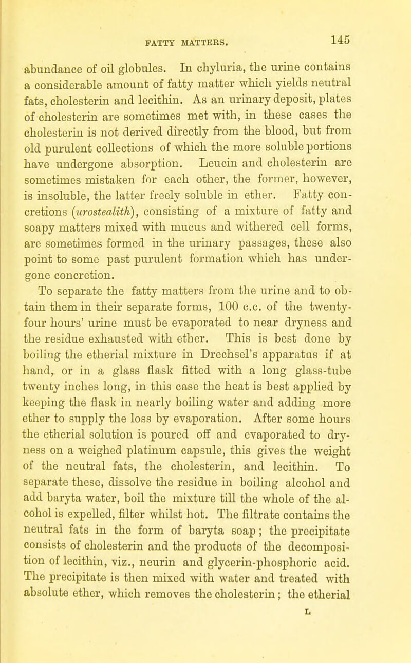 FATTY MATTERS. abundance of oil globules. In chyluria, the urine contains a considerable amount of fatty matter which yields neutral fats, cholesterin and lecithin. As an urinary deposit, plates of cholesterin are sometimes met with, in these cases the cholesterin is not derived directly from the blood, but from old purulent collections of which the more soluble portions have undergone absorption. Leucin and cholesterin are sometimes mistaken for each other, the former, however, is insoluble, the latter freely soluble in ether. Fatty con- cretions [urostealith), consisting of a mixture of fatty and soapy matters mixed with mucus and withered cell forms, are sometimes formed in the urinary passages, these also point to some past purulent formation which has under- gone concretion. To separate the fatty matters from the urine and to ob- tain them in their separate forms, 100 c.c. of the twenty- four hours' urine must be evaporated to near dryness and the residue exhausted with ether. This is best done by boiling the etherial mixture in Drechsel's apparatus if at hand, or in a glass flask fitted with a long glass-tube twenty inches long, in this case the heat is best apphed by keeping the flask in nearly boihng water and adding more ether to supply the loss by evaporation. After some hours the etherial solution is poured off and evaporated to dry- ness on a weighed platinum capsule, this gives the weight of the neutral fats, the cholesterin, and lecithin. To separate these, dissolve the residue m boiling alcohol and add baryta water, boil the mixture till the whole of the al- cohol is expelled, filter whilst hot. The filtrate contains the neutral fats in the form of baryta soap; the precipitate consists of cholesterin and the products of the decomposi- tion of lecitliin, viz., neurin and glycerin-phosphoric acid. The precipitate is then mixed with water and treated with absolute ether, which removes the cholesterin; the etherial L