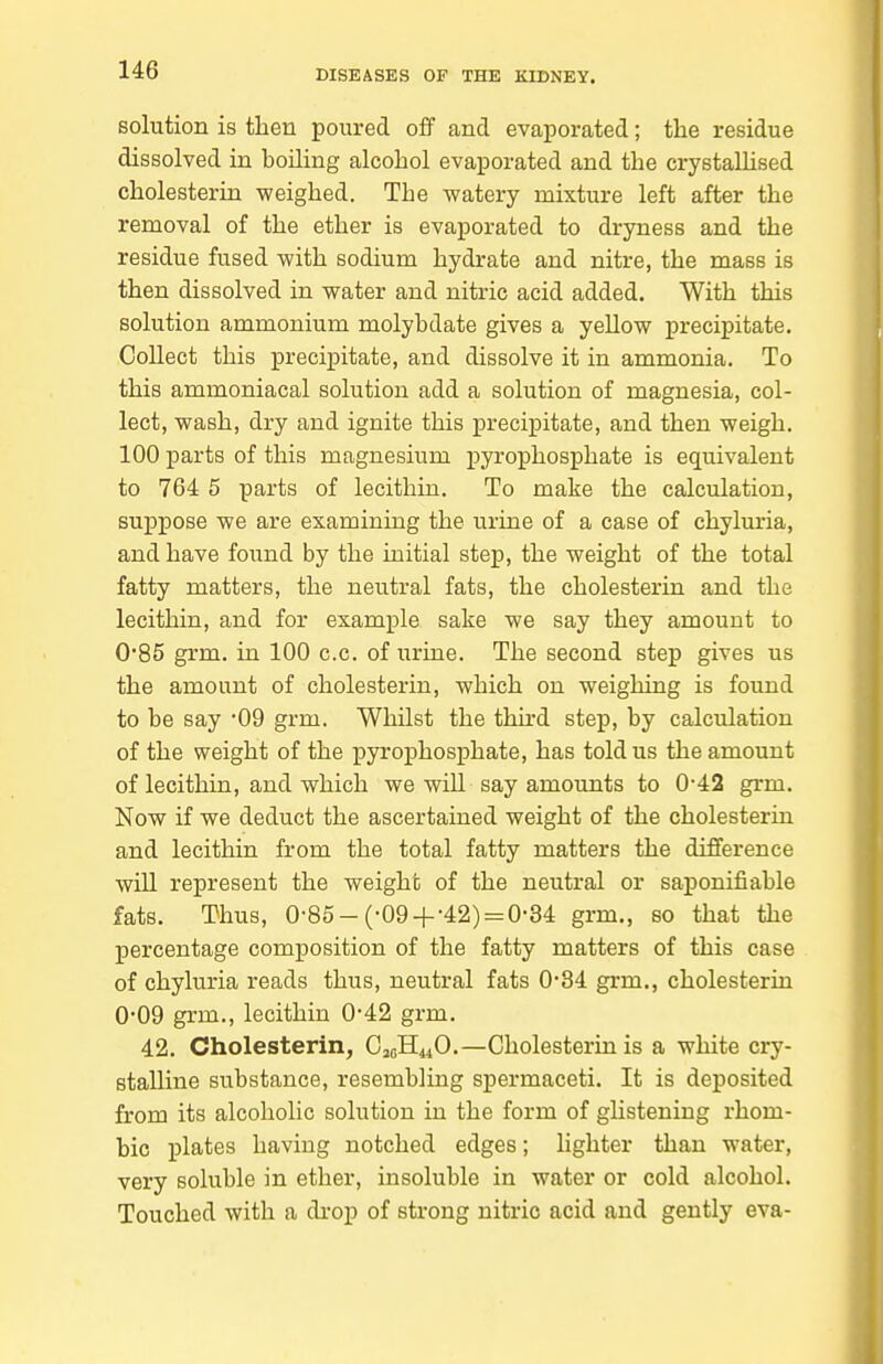 solution is then poured off and evaporated; tlie residue dissolved in boiling alcohol evaporated and the crystaUised cholesterin -weighed. The watery mixture left after the removal of the ether is evaporated to dryness and the residue fused with sodium hydrate and nitre, the mass is then dissolved in water and nitric acid added. With this solution ammonium molybdate gives a yellow precipitate. Collect this precipitate, and dissolve it in ammonia. To this ammoniacal solution add a solution of magnesia, col- lect, wash, dry and ignite this precipitate, and then weigh. 100 parts of this magnesium pyrophosphate is equivalent to 764 5 parts of lecithin. To make the calculation, suppose we are examining the urine of a case of chyluria, and have found by the initial step, the weight of the total fatty matters, the neutral fats, the cholesterin and the lecithin, and for example sake we say they amount to 0*85 grm. in 100 c.c. of urine. The second step gives us the amount of cholesterin, which on weighing is found to be say '09 grm. Whilst the third step, by calculation of the weight of the pyrophosphate, has told us the amount of lecithin, and which we will say amounts to 0-42 grm. Now if we deduct the ascertained weight of the cholesterin and lecithin from the total fatty matters the difiference will represent the weight of the neutral or saj)onifiable fats. Thus, 0-85-(-09 + -42) = 0-84 grm., so that the percentage composition of the fatty matters of this case of chyluria reads thus, neutral fats 0'84 grm., cholesterin 0'09 grm., lecithin 0*42 grm. 42. Cholesterin, C3GH44O.—Cholesterin is a white cry- stalline substance, resembling spermaceti. It is deposited from its alcoholic solution in the form of ghstening rhom- bic plates having notched edges; lighter than water, very soluble in ether, insoluble in water or cold alcohol. Touched with a di'op of strong nitric acid and gently eva-
