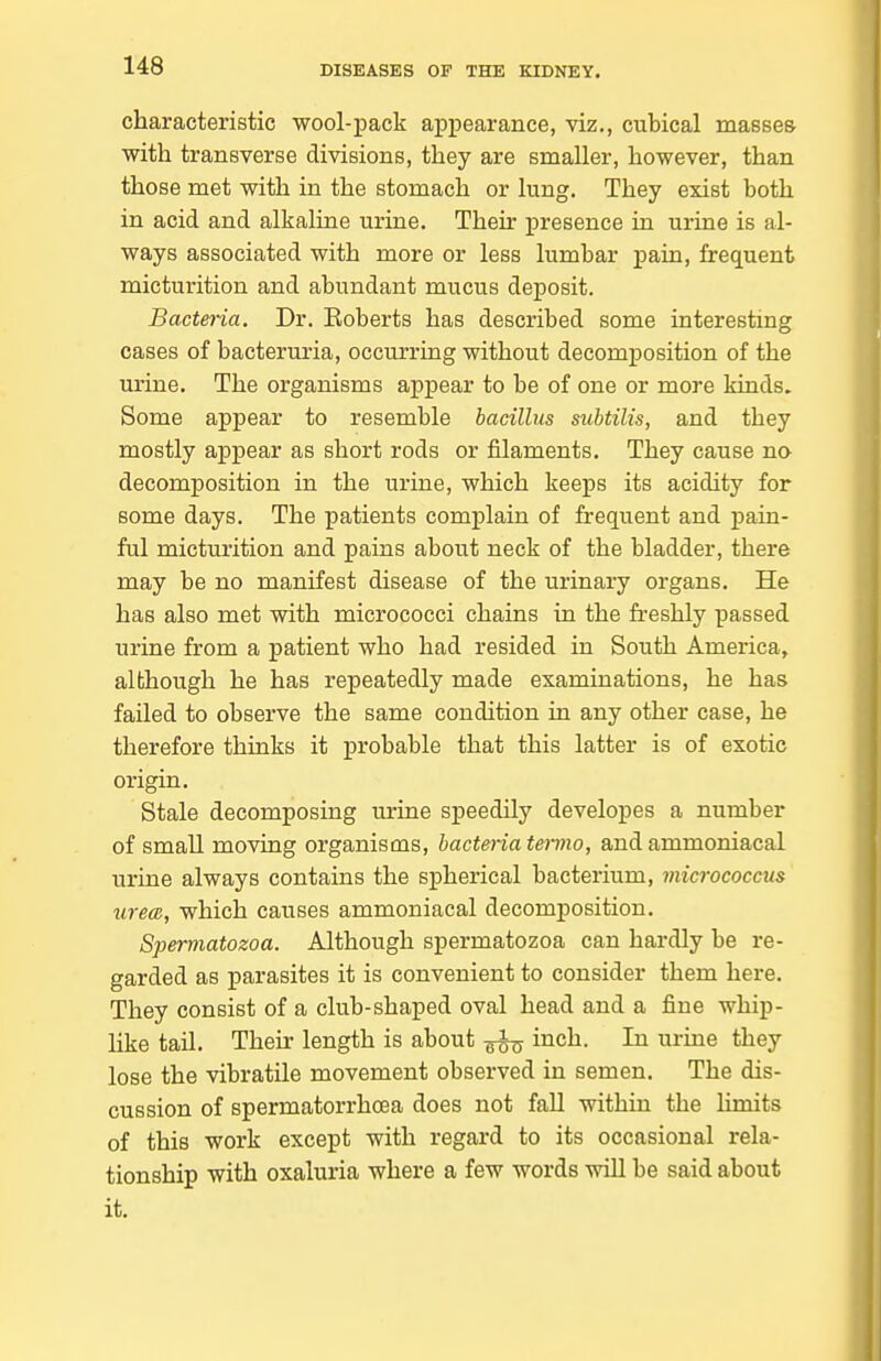 characteristic wool-pack appearance, viz., cubical masses with transverse divisions, they are smaller, however, than those met with in the stomach or lung. They exist both in acid and alkaline urine. Their presence in urine is al- ways associated with more or less lumbar pain, frequent micturition and abundant mucus deposit. Bacteria. Dr. Eoberts has described some interesting cases of bacteruria, occurring without decomposition of the urine. The organisms appear to be of one or more kinds. Some appear to resemble bacillus subtilis, and they mostly appear as short rods or filaments. They cause no decomposition in the urine, which keeps its acidity for some days. The patients complain of frequent and pain- ful micturition and pains about neck of the bladder, there may be no manifest disease of the urinary organs. He has also met with micrococci chains in the freshly passed urine from a patient who had resided in South America, although he has repeatedly made examinations, he has failed to observe the same condition in any other case, he therefore thinks it probable that this latter is of exotic origin. Stale decomposing urine speedily developes a number of small moving organisms, bacteiiatermo, and ammoniacal urine always contains the s]pherical bacterium, micrococcus urecR, which causes ammoniacal decomposition. Spermatozoa. Although spermatozoa can hardly be re- garded as parasites it is convenient to consider them here. They consist of a club-shaped oval head and a fine whip- like tail. Their length is about inch. In urine they lose the vibratile movement observed in semen. The dis- cussion of spermatorrhoea does not fall within the limits of this work except with regard to its occasional rela- tionship with oxaluria where a few words will be said about it.