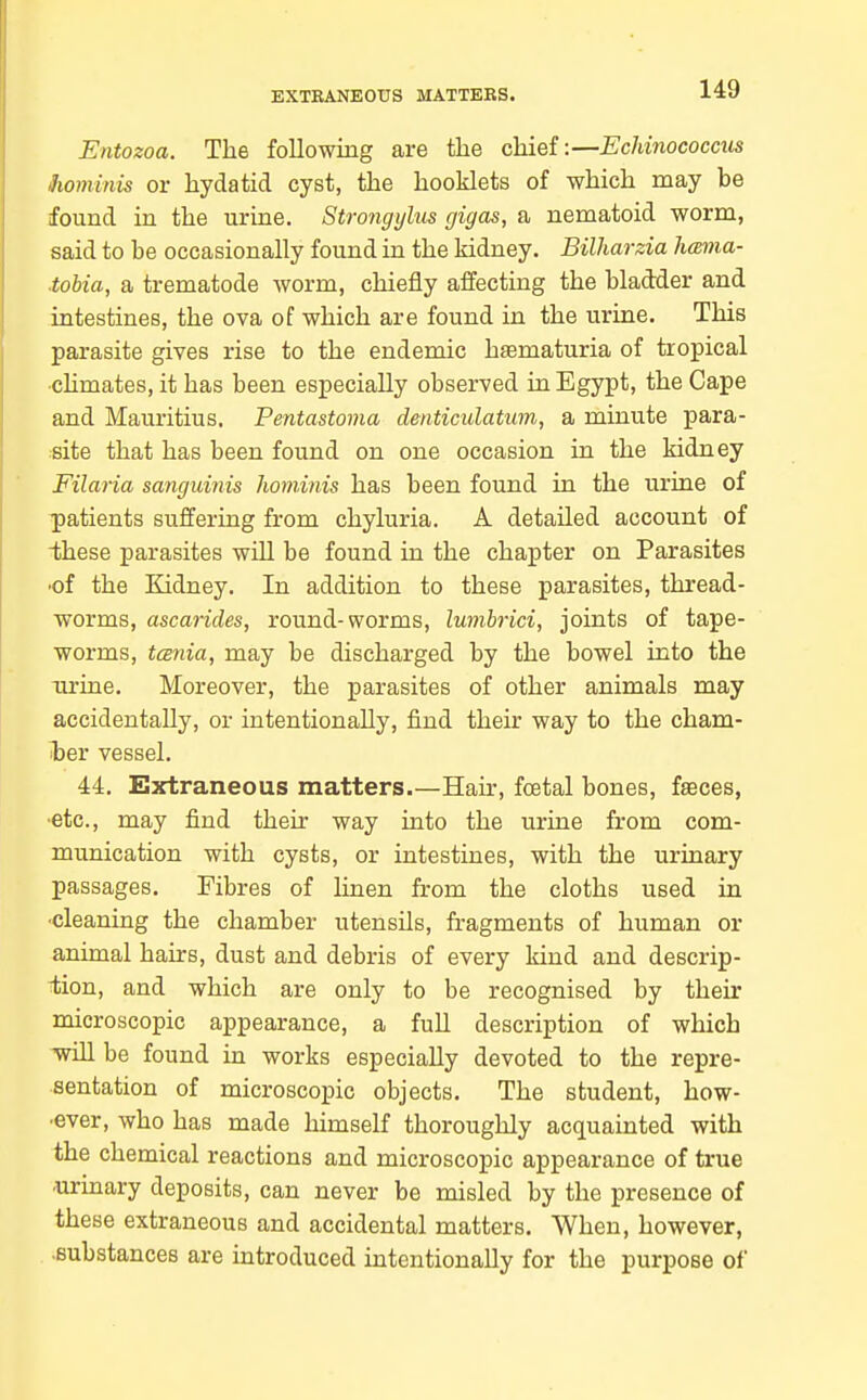 EXTRANEOUS MATTERS. Entozoa. The following are the chief:—EcMnococcus Jiominis or hydatid cyst, the hooklets of which may be found in the urine. Strongylus fjigas, a nematoid worm, said to be occasionally found in the kidney. Bilharzia hmma- tobia, a trematode worm, chiefly affecting the bladder and intestines, the ova of which are found in the urine. This parasite gives rise to the endemic hematuria of tropical ■chmates, it has been especially observed in Egypt, the Cape and Mauritius. Pentastoma denticulatum, a minute para- site that has been found on one occasion in the kidney Filaria sanguinis hominis has been found in the uriae of patients suffering from chyluria. A detailed account of these parasites will be found in the chapter on Parasites •of the Kidney. In addition to these parasites, thread- worms, ascarides, round-worms, Imnbrici, joints of tape- worms, tcsnia, may be discharged by the bowel into the urine. Moreover, the parasites of other animals may accidentally, or intentionally, find their way to the cham- l3er vessel. 44. Extraneous matters.—Hair, foetal bones, faeces, •etc., may find their way into the urine from com- munication with cysts, or intestines, with the urinary passages. Fibres of linen from the cloths used in •cleaning the chamber utensils, fragments of human or animal hairs, dust and debris of every kind and descrip- iiion, and which are only to be recognised by their microscopic appearance, a full description of which Tvill be found in works especially devoted to the repre- sentation of microscopic objects. The student, how- •ever, who has made himself thoroughly acquainted with the chemical reactions and microscopic appearance of true •urinary deposits, can never be misled by the presence of these extraneous and accidental matters. When, however, •substances are introduced intentionally for the purpose of