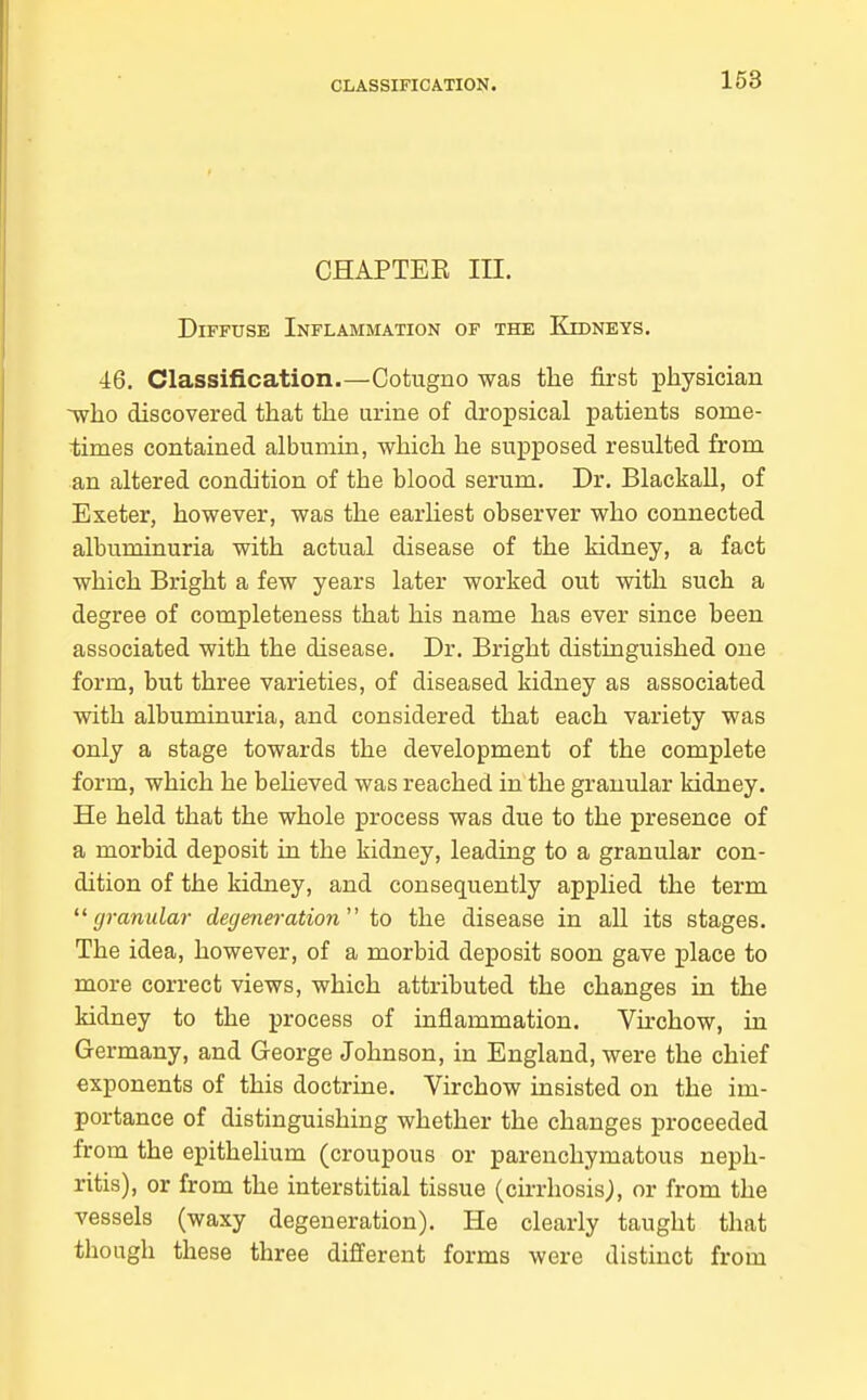 163 CHAPTEE III. Diffuse Inflammation of the Kidneys. 46. Classification.—Cotugno was the first physician ~who discovered that the urine of dropsical patients some- times contained albumia, which he suj)posed resulted from an altered condition of the blood serum. Dr. BlackaU, of Exeter, however, was the earliest observer who connected albuminuria with actual disease of the kidney, a fact which Bright a few years later worked out with such a degree of completeness that his name has ever since been associated with the disease. Dr. Bright distinguished one form, but three varieties, of diseased kidney as associated with albuminuria, and considered that each variety was only a stage towards the development of the complete form, which he beheved was reached in the granular kidney. He held that the whole process was due to the presence of a morbid deposit in the kidney, leading to a granular con- dition of the kidney, and consequently apphed the term  granulai- degeneration to the disease in all its stages. The idea, however, of a morbid deposit soon gave place to more correct views, which attributed the changes in the kidney to the process of inflammation. Virchow, in Germany, and George Johnson, in England, were the chief exponents of this doctrine. Virchow insisted on the im- portance of distinguishing whether the changes proceeded from the epithelium (croupous or parenchymatous neph- ritis), or from the interstitial tissue (cirrhosis;, or from the vessels (waxy degeneration). He clearly taught that though these three different forms were distinct from