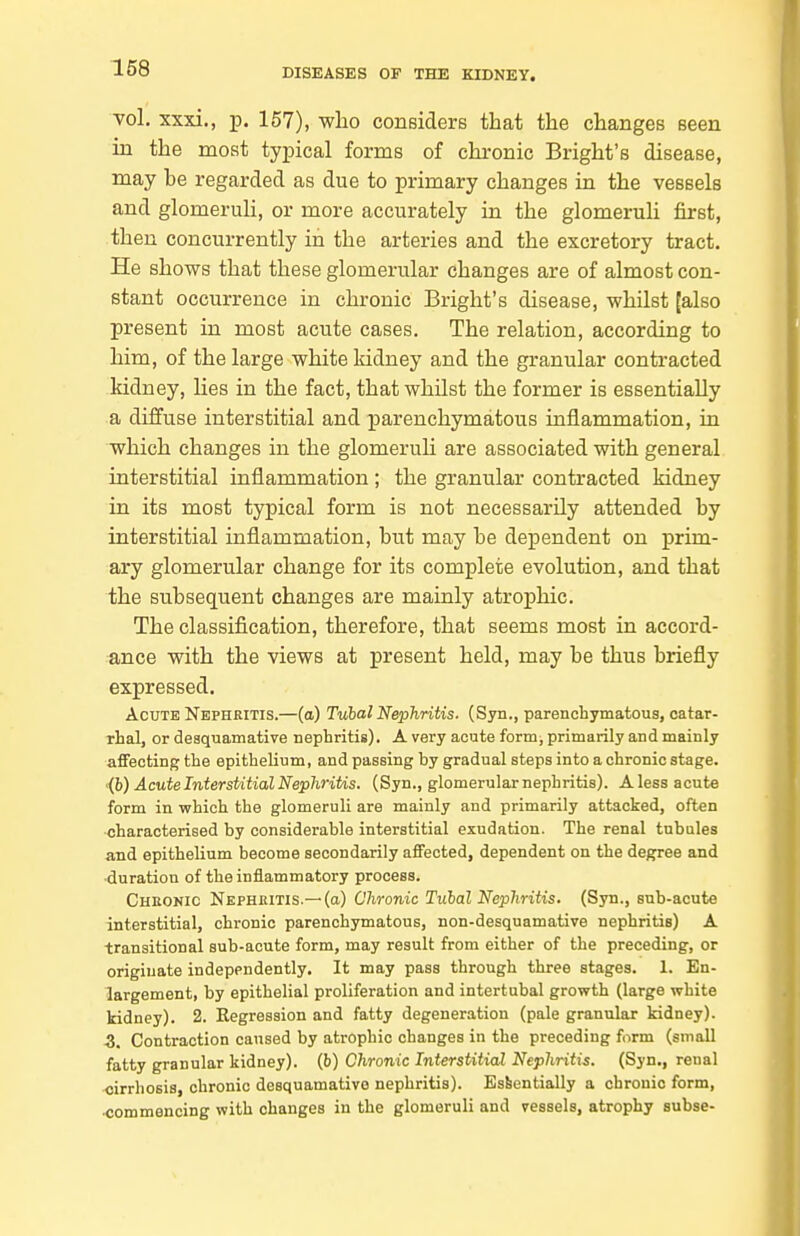 vol. xxxi., p. 157), who considers that the changes seen in the most typical forms of chronic Bright's disease, may be regarded as due to primary changes in the vessels and glomeruli, or more accurately in the glomeruli first, then concurrently in the arteries and the excretory tract. He shows that these glomerular changes are of almost con- stant occurrence in chronic Bright's disease, whilst [also present in most acute cases. The relation, according to him, of the large white kidney and the granular contracted kidney, lies in the fact, that whilst the former is essentially a diffuse interstitial and ^parenchymatous inflammation, in which changes in the glomeruli are associated with general interstitial inflammation ; the granular contracted kidney in its most typical form is not necessarily attended by interstitial inflammation, but may be dependent on prim- ary glomerular change for its complete evolution, and that the subsequent changes are mainly atrophic. The classification, therefore, that seems most in accord- ance with the views at present held, may be thus briefly expressed. Acute Nephritis.—(a) Tubal Nephritis. (Syn., parenchymatous, catar- rhal, or desquamative nephritis), A very acute form^ primarily and mainly affecting the epithelium, and passing by gradual steps into a chronic stage. •{h) Acute Interstitial Nephritis. (Syn., glomerular nephritis). A less acute form in which the glomeruli are mainly and primarily attacked, often characterised by considerable interstitial exudation. The renal tubules and epithelium become secondarily affected, dependent on the degree and duration of the inflammatory process. Cheonic Nephbitis.—(a) Chronic Tubal Nephritis. (Syn., sub-acute interstitial, chronic parenchymatous, non-desquamative nephritis) A transitional sub-acute form, may result from either of the preceding, or originate independently. It may pass through three stages. 1. En- largement, by epithelial proliferation and intertubal growth (large white kidney). 2. Regression and fatty degeneration (pale granular kidney). 3. Contraction caused by atrophic changes in the preceding form (small fatty granular kidney), (b) Chronic Interstitial Nephritis. (Syn., renal cirrhosis, chronic desquamative nephritis). Essentially a chronic form, commencing with changes in the glomeruli and vessels, atrophy subse-