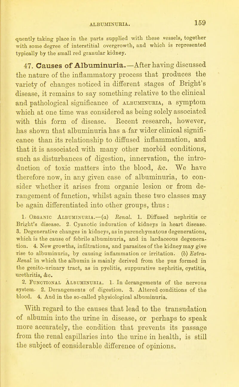 quently taking place in the parts supplied with these vessels, together with some degree of interstitial overgrowth, and which is represented typically by the small red granular kidney. 47. Causes of Albuminuria.—After having discussed the nature of the inflammatory process that produces the variety of changes noticed in different stages of Bright's disease, it remains to say something relative to the cHnical and pathological significance of albuminuria, a symptom which at one time was considered as being solely associated with this form of disease. Eecent research, however, has shown that albuminuria has a far wider clinical signifi- cance than its relationship to diffused inflammation, and that it is associated with many other morbid conditions, such as disturbances of digestion, innervation, the intro- duction of toxic matters into the blood, &c. We have therefore now, in any given case of albuminuria, to con- sider whether it arises from organic lesion or from de- rangement of function, whilst again these two classes may be again differentiated into other groups, thus : 1. Ohganic Albuminuria.—(a) Renal. 1. Diffused nephritis or Wright's disease. 2. Cyanotic induration of kidneys in heart disease. 3. Degenerative changes in kidneys, as in parenchymatous degenerations, which is the cause of febrile albuminuria, and in lardaceous degenera- tion. 4. New growths, infiltrations, and parasites of the kidney may give rise to albuminuria, by causing indammation or irritation, (b) Extra- renal in which the albumin is mainly derived from the pus formed in the genito-urinary tract, as in pyelitis, suppurative nephritis, cystitis, ^irethritis, &c. 2. Functional Albuminuria. 1. In derangements of the nervous system. 2. Derangements of digestion. 3. Altered conditions of the blood. 4. And in the so-called physiological albuminuria. With regard to the causes that lead to the transudation of albumin into the urine in disease, or perhaps to speak more accurately, the condition that prevents its passage from the renal capillaries into the urine in health, is still the subject of considerable difference of opinions.