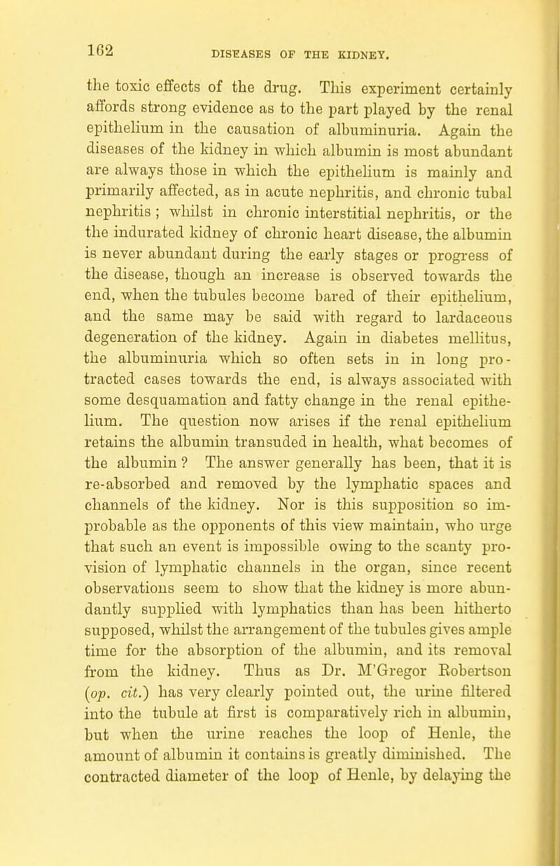 the toxic effects of the drug. This experiment certainly affords strong evidence as to the part played by the renal epithelium in the causation of albuminuria. Again the diseases of the kidney in which albumin is most abundant are always those in which the epithelium is mainly and primarily affected, as in acute nephritis, and chronic tubal nephritis ; whilst in chronic interstitial nephritis, or the the indurated kidney of chronic heart disease, the albumin is never abundant during the early stages or progress of the disease, though an increase is observed towards the end, when the tubules become bared of their epitheUum, and the same may be said with regard to lardaceous degeneration of the kidney. Again in diabetes melUtus, the albuminuria which so often sets in in long pro- tracted cases towards the end, is always associated with some desquamation and fatty change in the renal epithe- lium. The question now arises if the renal epithelium retains the albumin transuded in health, what becomes of the albumin ? The answer generally has been, that it is re-absorbed and removed by the lymphatic spaces and channels of the kidney. Nor is this supposition so im- jn-obable as the opponents of this view maintain, who urge that such an event is impossible owing to the scanty pro- vision of lymphatic channels in the organ, since recent observations seem to show that the kidney is more abun- dantly supplied with lymphatics than has been hitherto supposed, whilst the arrangement of the tubules gives ample time for the absorption of the albumin, and its removal fi'om the kidney. Thus as Dr. M'Gregor Robertson [op. cit.) has very clearly pointed out, the urine filtered into the tubule at first is comparatively rich in albumin, but when the urine reaches the loop of Henle, the amount of albumin it contains is greatly diminished. The contracted diameter of the loop of Henle, by delaying the